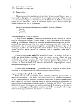 1.1.3 Su propósito

        Planee su exposición cuidadosamente alrededor de un mensaje básico y tenga en
mente ¿cuál es el propósito de su exposición? El primer planteamiento que debe contemplar
a la hora de iniciar un proceso de comunicación es determinar el objetivo que persigue,
porque éste será el referente a la hora de construir el mensaje (qué va a decir y cómo), por
lo tanto, deberá definir cuál es su propósito.

        La mayoría de las exposiciones tienen uno de los siguientes objetivos:
        ▪ Informar
        ▪ Persuadir
        ▪ Entretener

Analice su propósito, cuál es su objetivo:
      ¿Lo que desea es informar? Informar es un acto tanto de dar a conocer, de explicar,
como de informarse a sí mismo. Tienda a enfocar el conocimiento sobre lo desconocido y
reducir la incertidumbre, así como de comunicar conocimientos que permitan ampliar y
precisar lo que ya se conoce sobre cierta materia y, concretamente, sobre hechos que se
producen día a día en nuestro contexto respecto a las actividades humanas y que son de
interés para el público. Se trata de presentar el tema de forma clara y concreta. Si lo que
quiere convencer, deberá resaltar los beneficios que su argumento tiene para su
interlocutor.

     ¿Lo que pretende es persuadir? La persuasión es mover a la acción o motivar a un
cambio de actitud, inducir, modificar, mover con razones a creer o hacer una cosa,
cambiando los criterios contrarios del interlocutor; es el objetivo básico y razón de la
educación, la publicidad, la propaganda y las relaciones públicas. Para promover a la
acción o a un cambio de actitud, debe obtenerse el compromiso del participante al final del
proceso mediante un plan de acción.

    ¿Lo que quiere es entretener? Necesitara recrear el ánimo de la audiencia para
comunicar su mensaje de manera divertida, chistosa, con ingenio y humor.

El propósito triple o la regla de las tres “E”
      Piense de nuevo en los ejemplos de las diferentes audiencias que asistirán a su
exposición (véase 1.1.2.1). En el primer caso: con el público hostil, oponentes e incrédulos,
les está tratando de educar, convencer, de remar contracorriente, si se esfuerza sobremanera
quizá lo logre. En el segundo, el público neutral, el objetivo es meramente informativo; les
está explicando los datos para tratar de integrarlos, es el público más difícil. Y en el tercero,
el público de apoyo, simpatizantes y seguidores, está tratando de mantener su simpatía, en
este caso no trate de persuadirlos, dé nuevos elementos vívidos con ejemplos prácticos que
lo llevará a una exposición lúdica muy efectiva y entretenida.




© 2007, Giovanni Mauricio Martínez Castillo                                                  23
 