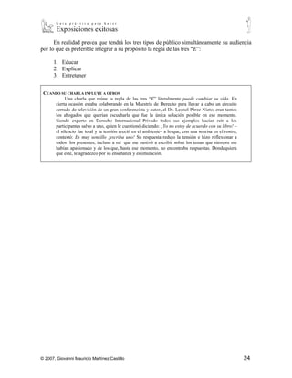 En realidad prevea que tendrá los tres tipos de público simultáneamente su audiencia
por lo que es preferible integrar a su propósito la regla de las tres “E”:

      1. Educar
      2. Explicar
      3. Entretener


 CUANDO SU CHARLA INFLUYE A OTROS
           Una charla que reúne la regla de las tres “E” literalmente puede cambiar su vida. En
      cierta ocasión estaba colaborando en la Maestría de Derecho para llevar a cabo un circuito
      cerrado de televisión de un gran conferencista y autor, el Dr. Leonel Pérez-Nieto; eran tantos
      los abogados que querían escucharle que fue la única solución posible en ese momento.
      Siendo experto en Derecho Internacional Privado todos sus ejemplos hacían reír a los
      participantes salvo a uno, quien le cuestionó diciendo: ¡Yo no estoy de acuerdo con su libro! –
      el silencio fue total y la tensión creció en el ambiente– a lo que, con una sonrisa en el rostro,
      contestó: Es muy sencillo ¡escriba uno! Su respuesta redujo la tensión e hizo reflexionar a
      todos los presentes, incluso a mí que me motivó a escribir sobre los temas que siempre me
      habían apasionado y de los que, hasta ese momento, no encontraba respuestas. Dondequiera
      que esté, le agradezco por su enseñanza y estimulación.




© 2007, Giovanni Mauricio Martínez Castillo                                                               24
 
