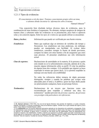 1.2.1.1 Tipos de evidencias

         El conocimiento es de dos tipos: Tenemos conocimiento propio sobre un tema,
                  o sabemos dónde encontrar la información sobre el mismo.
                                                                        –Samuel Johnson12

        Una exposición bien diseñada incluye diversos tipos de evidencias, pues la
combinación de éstas fortalece el argumento. No obstante, siempre asegúrese de integrar de
manera clara y coherente todas las evidencias en su presentación, poco hará si aparecen
solas y sin conexión alguna. Entre los tipos de evidencias que puede utilizar se encuentran:

Datos y hechos:                     Información que puede ser verificada por una fuente externa.

Estadísticas:                       Datos que explican algo en términos de variables (de tiempo y
                                    frecuencia). Las estadísticas son muy poderosas, sin embargo,
                                    pueden ser manipuladas con facilidad. Al evaluar datos
                                    estadísticos, considere siempre la fuente de donde provienen,
                                    compare los datos con otras fuentes a fin de asegurarse que estos
                                    sean precisos. Al presentar estadísticas use sólo información
                                    actual.

Citas de expertos:                  Declaraciones de autoridades en la materia. Si la persona a quién
                                    está citando no es lo suficientemente conocida, además de la cita,
                                    muestre alguna información sobre su perfil. El citar las palabras
                                    de alguien tiene dos ventajas: 1) Es probable que alguien ya haya
                                    expresado lo mismo que quiere decir, 2) Le permite respaldar su
                                    mensaje con una fuente con credibilidad.

                                    No todas las referencias deben tomarse de algún personaje
                                    distinguido, siempre y cuando las palabras que evoque sean
                                    adecuadas para el tema y el público; quien las haya dicho puede
                                    ser prácticamente cualquiera, hasta un personaje ficticio.

Testimonios:                        Declaraciones de un tercero que funciona como una
                                    recomendación para respaldar y enfatizar una idea; los
                                    testimonios13 pueden provenir de personas expertas, de personas
                                    con prestigio o de particulares sin referencias.


12
    Dr. Samuel Johnson (1709-1784), fue una de las figuras literarias más grandes de Inglaterra: un poeta, ensayista,
biógrafo, lexicógrafo y a menudo considerado crítico de la literatura inglesa. También fue un gran estilista del ingenio y de la
prosa. Frase citada en Hewlett-Packard (2007).
13
   Los testimonios son una técnica altamente persuasiva aplicada en los dispositivos de publicidad y propaganda. Entre los
espectadores causa sensación las personas famosas o reconocidas en alguna área. De seguro una celebridad captará su
atención. Sin embargo, la gente común y corriente es más eficaz que las celebridades, pues los espectadores son
escépticos respecto a las celebridades, modelos y talentos que aparecen en pantalla, puesto que están conscientes de que
se les paga por su intervención o que tienen un interés particular. Martínez Giovanni (2006) Treinta Segundos de Marketing
Electoral. Tesis de maestría. Facultad de Ciencias Políticas y Sociales. UNAM (pp. 117 y 126).



© 2007, Giovanni Mauricio Martínez Castillo                                                                                26
 