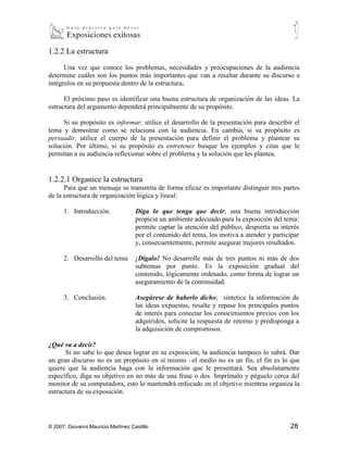 1.2.2 La estructura

      Una vez que conoce los problemas, necesidades y preocupaciones de la audiencia
determine cuáles son los puntos más importantes que van a resaltar durante su discurso e
intégrelos en su propuesta dentro de la estructura.

      El próximo paso es identificar una buena estructura de organización de las ideas. La
estructura del argumento dependerá principalmente de su propósito.

      Si su propósito es informar, utilice el desarrollo de la presentación para describir el
tema y demostrar como se relaciona con la audiencia. En cambio, si su propósito es
persuadir, utilice el cuerpo de la presentación para definir el problema y plantear su
solución. Por último, si su propósito es entretener busque los ejemplos y citas que le
permitan a su audiencia reflexionar sobre el problema y la solución que les plantea.


1.2.2.1 Organice la estructura
       Para que un mensaje se transmita de forma eficaz es importante distinguir tres partes
de la estructura de organización lógica y lineal:

      1. Introducción.      Diga lo que tenga que decir; una buena introducción propicia
         un ambiente adecuado para la exposición del tema: permite captar la atención del
         público, despierta su interés por el contenido del tema, los motiva a atender y
         participar y, consecuentemente, permite asegurar mejores resultados.

      2. Desarrollo del tema    ¡Dígalo! No desarrolle más de tres puntos ni más de dos
         subtemas por punto. Es la exposición gradual del contenido, lógicamente
         ordenado, como forma de lograr un aseguramiento de la continuidad.

      3. Conclusión.        Asegúrese de haberlo dicho; sintetice la información de las
         ideas expuestas, resalte y repase los principales puntos de interés para conectar los
         conocimientos previos con los adquiridos, solicite la respuesta de retorno y
         predisponga a la adquisición de compromisos.

¿Qué va a decir?
       Si no sabe lo que desea lograr en su exposición, la audiencia tampoco lo sabrá. Dar
un gran discurso no es un propósito en sí mismo –el medio no es un fin, el fin es lo que
quiere que la audiencia haga con la información que le presentará. Sea absolutamente
específico, diga su objetivo en no más de una frase o dos. Imprímalo y péguelo cerca del
monitor de su computadora, esto lo mantendrá enfocado en el objetivo mientras organiza la
estructura de su exposición.

¿Cómo lo va a entregar?
    A la hora de construir el mensaje siempre busque que sea:
    Concreto:          centrado en un argumento principal



© 2007, Giovanni Mauricio Martínez Castillo                                               28
 