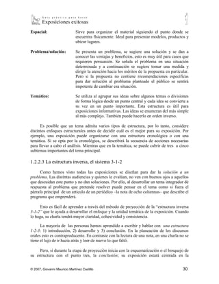 Problema/solución:            Se presenta un problema, se sugiere una solución y se dan a
                              conocer las ventajas y beneficios, esto es muy útil para casos que
                              requieren persuasión. Se señala el problema en una situación
                              determinada y a continuación se sugiere tomar una medida y
                              dirigir la atención hacia los méritos de la propuesta en particular.
                              Pero si la propuesta no contiene recomendaciones específicas
                              para dar solución al problema planteado el público se sentirá
                              impotente de cambiar esa situación.

Temático:                     Se utiliza al agrupar sus ideas sobre algunos temas o divisiones
                              de forma lógica desde un punto central y cada idea se convierte a
                              su vez en un punto importante. Esta estructura es útil para
                              exposiciones informativas. Las ideas se enumeran del más simple
                              al más complejo. También puede hacerlo en orden inverso.

      Es posible que un tema admita varios tipos de estructura, por lo tanto, considere
distintos enfoques estructurales antes de decidir cuál es el mejor para su exposición. Por
ejemplo, una exposición puede organizarse con una estructura cronológica o con una
temática. Si se opta por la cronológica, se describirá la secuencia de acciones necesarias
para llevar a cabo el análisis. Mientras que en la temática, se puede cubrir de tres a cinco
subtemas importantes del tema principal.

1.2.2.3 La estructura inversa, el sistema 3-1-2

      Como hemos visto todas las exposiciones se diseñan para dar la solución a un
problema. Las distintas audiencias y quienes le evalúan, no ven con buenos ojos a aquellos
que descuidan este punto y no dan soluciones. Por ello, al desarrollar un tema integrador dé
respuesta al problema que pretende resolver puede pensar en el tema como si fuera el
párrafo principal de un artículo de un periódico –la nota de ocho columnas– que describe el
programa que emprenderá.

      Esto es fácil de aprender a través del método de proyección de la “estructura inversa
3-1-2” que le ayuda a desarrollar el enfoque y la unidad temática de la exposición. Cuando
lo haga, su charla tendrá mayor claridad, cohesividad y consistencia.

      La mayoría de las personas hemos aprendido a escribir y hablar con una estructura
1-2-3: 1) introducción, 2) desarrollo y 3) conclusión. En la planeación de los discursos
orales esto es contraproducente. En contraste con la lectura de una nota, en una charla no se
tiene el lujo de ir hacia atrás y leer de nuevo lo que faltó.

     Pero, si durante la etapa de proyección inicia con la esquematización o el bosquejo de
su estructura con el punto tres, la conclusión; su exposición estará centrada en la
combinación de su objetivo con los problemas, intereses y preocupaciones de la audiencia.
Escriba su conclusión en una hoja electrónica o tarjeta brístol marcada como (3), después
desarrolle una introducción que señale a la audiencia que conoce de sus problemas y que



© 2007, Giovanni Mauricio Martínez Castillo                                                   30
 