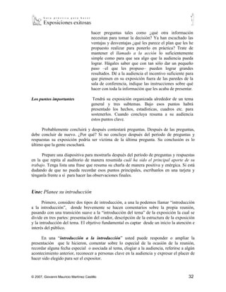 propuesto realizar para ponerlo en práctica? Trate de
                                       mantener el llamado a la acción lo suficientemente
                                       simple como para que sea algo que la audiencia pueda
                                       lograr. Hágales saber que con tan sólo dar un pequeño
                                       paso –el que les propuso– pueden lograr grandes
                                       resultados. Dé a la audiencia el incentivo suficiente para
                                       que piensen en su exposición fuera de las paredes de la
                                       sala de conferencia, indique las instrucciones sobre qué
                                       hacer con toda la información que les acaba de presentar.

Los puntos importantes                  Tendrá su exposición organizada alrededor de un tema
                                       general y tres subtemas. Bajo esos puntos habrá
                                       presentado los hechos, estadísticas, cuadros etc. para
                                       sostenerlos. Cuando concluya resuma a su audiencia
                                       estos puntos clave.

      Probablemente concluirá y después contestará preguntas. Después de las preguntas,
debe concluir de nuevo. ¿Por qué? Si no concluye después del período de preguntas y
respuestas su exposición podría ser víctima de la última pregunta. Su conclusión es lo
último que la gente escuchará.

      Prepare una diapositiva para mostrarla después del período de preguntas y respuestas
en la que repita al auditorio de manera resumida cuál ha sido el principal aporte de su
trabajo. Tenga lista una frase que resuma su charla de manera positiva y enérgica. Si está
dudando de que no pueda recordar esos puntos principales, escríbanlos en una tarjeta y
ténganla frente a sí para hacer las observaciones finales.


Uno: Planee su introducción

      Primero, considere dos tipos de introducción, a una la podemos llamar “introducción
a la introducción”, donde brevemente se hacen comentarios sobre la propia reunión,
pasando con una transición suave a la “introducción del tema” de la exposición la cual se
divide en tres partes: presentación del orador, descripción de la estructura de la exposición
y la introducción del tema. El objetivo fundamental es captar desde un inicio la atención e
interés del público.

     En una “introducción a la introducción” usted puede responder o ampliar la
presentación que le hicieron, comentar sobre lo especial de la ocasión de la reunión,
recordar alguna fecha especial o asociada al tema, elogiar a la audiencia, referirse a algún
acontecimiento anterior, reconocer a personas clave en la audiencia y expresar el placer de
hacer sido elegido para ser el expositor.

      Sus comentarios deben ser breves –no más de dos o tres frases– antes de pasar a la
“introducción al tema”.



© 2007, Giovanni Mauricio Martínez Castillo                                                   32
 