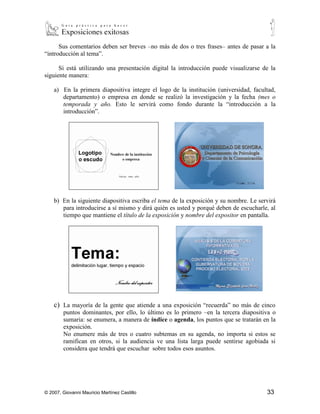 Si está utilizando una presentación digital la introducción puede visualizarse de la
siguiente manera:

    a) En la primera diapositiva integre el logo de la institución (universidad, facultad,
       departamento) o empresa en donde se realizó la investigación y la fecha (mes o
       temporada y año. Esto le servirá como fondo durante la “introducción a la
       introducción”.




    b) En la siguiente diapositiva escriba el tema de la exposición y su nombre. Le servirá
       para introducirse a sí mismo y dirá quién es usted y porqué deben de escucharle, al
       tiempo que mantiene el título de la exposición y nombre del expositor en pantalla.




    c) La mayoría de la gente que atiende a una exposición “recuerda” no más de cinco
       puntos dominantes, por ello, lo último es lo primero –en la tercera diapositiva o
       sumaria: se enumera, a manera de índice o agenda, los puntos que se tratarán en la
       exposición.
       No enumere más de tres o cuatro subtemas en su agenda, no importa si estos se
       ramifican en otros, si la audiencia ve una lista larga puede sentirse agobiada si
       considera que tendrá que escuchar sobre todos esos asuntos.




© 2007, Giovanni Mauricio Martínez Castillo                                            33
 