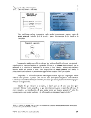 Otra opción es explicar brevemente cuáles serán los subtemas a tratar a modo de
          mapa general. –hágalo fácil de seguir– vaya lógicamente de lo simple a lo
          complejo.




      En cualquier opción que elija comience por indicar al público lo que presentará y
manténgalo en los materiales de su exposición. Piense en la agenda como una guía que lo
orientará en el resto de su presentación. Mientras la da a conocer no debe dar mayores
detalles sobre los puntos a tratar, sino proporcione un mapa general que defina la
estructura organizativa de su presentación y permita al público saber qué esperar.

       Enganche a la audiencia con una entrada provocativa, algo que los ponga a pensar
sobre el tema que va a exponer. Éstas son las áreas principales que planea sean cubiertas.
Comience colocando su tema en contexto; puede ser que desee proporcionar un bosquejo o
delinear un mapa mental.

      Dígales lo que vinieron a escuchar, es decir, cuál es el tema que tiene para
compartir. Dé una visión general de lo que necesitan saber, esto no debe llevarle más de
cinco minutos. La introducción al tema actúa como un “puente cognitivo” entre los
conocimientos previos del auditorio y la información contenida en la exposición.14




14
  Coll, C.; Pozo, J.; S., Bernabé; Valls, E. (1992). Los contenidos en la Reforma, enseñanza y aprendizaje de conceptos,
procedimientos y actitudes. Madrid, Santillana.



© 2007, Giovanni Mauricio Martínez Castillo                                                                           34
 