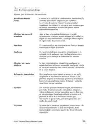 Algunos tipos de introducción consiste en:

Revisión de material                  Consiste en la revisión de conocimientos, habilidades y/o
previo                                actitudes previamente adquiridos por el público.
                                      La revisión de material “previo” es una actividad
                                      importante, sin embargo es necesario tener en cuenta que
                                      su manejo a manera de introducción, puede resultar
                                      terriblemente monótona.

Alusión a un asunto de                Aquí se hace referencia a algún evento ocurrido
actualidad                            recientemente en alguna organización en la localidad, en
                                      el país o a nivel internacional y que haya sido divulgado
                                      en algún medio de comunicación.

Anécdotas                             El expositor utiliza una experiencia que ilustra el aspecto
                                      central que es objeto de estudio.

Analogías                             El expositor alude a un concepto o situación que ya es
                                      conocido por la audiencia para clarificar el concepto o
                                      situación que constituye la idea central del tema en
                                      cuestión.

Alusión a un evento                   Se hace referencia a una situación ya pasada que ha
histórico                             dejado huella en la historia universal o local y que refleja
                                      de una u otra manera la idea central del tema a desarrollar
                                      en la sesión de clase.

Referencias                           Decir una broma o una historia graciosa, ya sea real o
humorísticas                          imaginaria, es una forma de introducir al tema. A las
                                      personas les gusta escuchar algo gracioso y la referencia
                                      humorística es una buena manera de llamar y captar la
                                      atención de los que escuchan.

Ejemplos                              Son historias que describen una imagen, verbalmente o
                                      por medio de apoyos visuales (fotografías, imágenes,
                                      videos o algún otro tipo de material de apoyo). Este tipo
                                      de introducciones llama la atención de la audiencia al
                                      presentar al inicio de la sesión una historia que
                                      “involucre” al que escucha, con la imaginación o por
                                      medio del canal visual.

Preguntas                             Su intención es hacer que las personas piensen sobre ella,
                                      sin que necesariamente se pida una respuesta. Esta
                                      respuesta podrá construirse a partir del desarrollo de la
                                      exposición.



© 2007, Giovanni Mauricio Martínez Castillo                                                     35
 