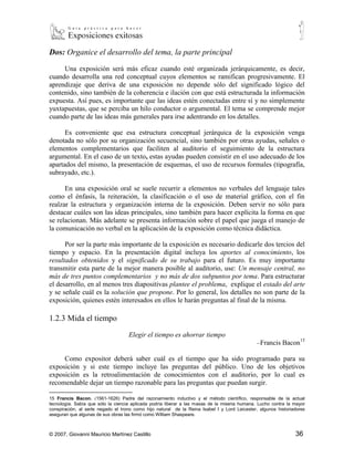 Dos: Organice el desarrollo del tema, la parte principal

     Una exposición será más eficaz cuando esté organizada jerárquicamente, es decir,
cuando desarrolla una red conceptual cuyos elementos se ramifican progresivamente. El
aprendizaje que deriva de una exposición no depende sólo del significado lógico del
contenido, sino también de la coherencia e ilación con que está estructurada la información
expuesta. Así pues, es importante que las ideas estén conectadas entre sí y no simplemente
yuxtapuestas, que se perciba un hilo conductor o argumental. El tema se comprende mejor
cuando parte de las ideas más generales para irse adentrando en los detalles.

      Es conveniente que esa estructura conceptual jerárquica de la exposición venga
denotada no sólo por su organización secuencial, sino también por otras ayudas, señales o
elementos complementarios que faciliten al auditorio el seguimiento de la estructura
argumental. En el caso de un texto, estas ayudas pueden consistir en el uso adecuado de los
apartados del mismo, la presentación de esquemas, el uso de recursos formales (tipografía,
subrayado, etc.).

      En una exposición oral se suele recurrir a elementos no verbales del lenguaje tales
como el énfasis, la reiteración, la clasificación o el uso de material gráfico, con el fin
realzar la estructura y organización interna de la exposición. Deben servir no sólo para
destacar cuáles son las ideas principales, sino también para hacer explícita la forma en que
se relacionan. Más adelante se presenta información sobre el papel que juega el manejo de
la comunicación no verbal en la aplicación de la exposición como técnica didáctica.

      Por ser la parte más importante de la exposición es necesario dedicarle dos tercios del
tiempo y espacio. En la presentación digital incluya los aportes al conocimiento, los
resultados obtenidos y el significado de su trabajo para el futuro. Es muy importante
transmitir esta parte de la mejor manera posible al auditorio, use: Un mensaje central, no
más de tres puntos complementarios y no más de dos subpuntos por tema. Para estructurar
el desarrollo, en al menos tres diapositivas plantee el problema, explique el estado del arte
y se señale cuál es la solución que propone. Por lo general, los detalles no son parte de la
exposición, quienes estén interesados en ellos le harán preguntas al final de la misma.

1.2.3 Mida el tiempo

                                    Elegir el tiempo es ahorrar tiempo
                                                                                               –Francis Bacon15

     Como expositor deberá saber cuál es el tiempo que ha sido programado para su
exposición y si este tiempo incluye las preguntas del público. Uno de los objetivos
exposición es la retroalimentación de conocimientos con el auditorio, por lo cual es
recomendable dejar un tiempo razonable para las preguntas que puedan surgir.

15
   Francis Bacon. (1561-1626) Padre del razonamiento inductivo y el método científico, responsable de la actual
tecnología. Sabía que sólo la ciencia aplicada podría liberar a las masas de la miseria humana. Lucho contra la mayor
conspiración, al serle negado el trono como hijo natural de la Reina Isabel I y Lord Leicester, algunos historiadores
aseguran que algunas de sus obras las firmó como William Shaspeare.



© 2007, Giovanni Mauricio Martínez Castillo                                                                     36
 