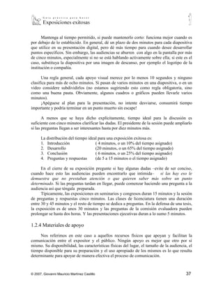 Mantenga al tiempo permitido, si puede mantenerlo corto: funciona mejor cuando es
por debajo de lo establecido. En general, dé un plazo de dos minutos para cada diapositiva
que utilice en su presentación digital, pero dé más tiempo para cuando desee desarrollar
puntos específicos. Sin embargo, las audiencias se aburren con algo en la pantalla por más
de cinco minutos, especialmente si no se está hablando activamente sobre ella; si este es el
caso, substituya la diapositiva por una imagen de descanso, por ejemplo el logotipo de la
institución o compañía.

      Una regla general, cada apoyo visual merece por lo menos 10 segundos y ninguno
clasifica para más de ocho minutos. Si pasan de varios minutos en una diapositiva, o en un
video considere subdividirlos (no estamos sugiriendo esto como regla obligatoria, sino
como una buena pauta. Obviamente, algunos cuadros o gráficos pueden llevarle varios
minutos).
      ¡Apéguese al plan para la presentación, no intente desviarse, consumirá tiempo
importante y podría terminar en un punto muerto sin escape!

       A menos que se haya dicho explícitamente, tiempo ideal para la discusión es
suficiente con cinco minutos clarificar las dudas. El presidente de la sesión puede ampliarlo
si las preguntas llegan a ser interesantes hasta por diez minutos más.

      La distribución del tiempo ideal para una exposición exitosa es:
      1. Introducción                  ( 4 minutos, o un 10% del tiempo asignado)
      2. Desarrollo            (20 minutos, o un 65% del tiempo asignado)
      3. Conclusión            ( 6 minutos, o un 25% del tiempo asignado)
      4. Preguntas y respuestas        (de 5 a 15 minutos o el tiempo asignado)

      En el cierre de su exposición pregunte si hay algunas dudas –evite de ser conciso,
cuando hace esto las audiencias pueden encontrarlo que intimida– si las hay eso le
demuestra que no prestaban atención o que quieren saber más sobre un punto
determinado. Si las preguntas tardan en llegar, puede comenzar haciendo una pregunta a la
audiencia así que téngala preparada.
      Típicamente, las exposiciones en seminarios y congresos duran 15 minutos y la sesión
de preguntas y respuestas cinco minutos. Las clases de licenciatura tienen una duración
entre 30 y 45 minutos y el resto de tiempo se dedica a preguntas. En la defensa de una tesis,
la exposición es de unos 30 minutos y las preguntas de la comisión evaluadora pueden
prolongar se hasta dos horas. Y las presentaciones ejecutivas duran a lo sumo 5 minutos.

1.2.4 Materiales de apoyo

     Nos referimos en este caso a aquellos recursos físicos que apoyan y facilitan la
comunicación entre el expositor y el público. Ningún apoyo es mejor que otro por sí
mismo. Su disponibilidad, las características físicas del lugar, el tamaño de la audiencia, el
tiempo disponible para su preparación y el uso apropiado de los mismos es lo que resulta
determinante para apoyar de manera efectiva el proceso de comunicación.



© 2007, Giovanni Mauricio Martínez Castillo                                               37
 