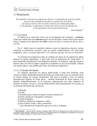 1.3 Realización
     El contenido y la forma son componentes básicos e irreductibles de todos los medios,
                pero por muy acabada que pueda ser la perfección de la forma,
             una idea carente de valor no puede sostenerse por demasiado tiempo.
          Y, sin embargo, es importante recordar que cómo presente la información
                           es tan importante como lo qué usted presenta.
                                                                            -José Cárdenas17

1.3.1 La forma
      El diseño de la exposición inició con la investigación del contenido o sustancia,
misma que ordenó bajo una estructura que le servirá de guión, veamos ahora como tomará
forma y energía con la aplicación del estilo a través de crear el concepto de diseño claro y
sencillo.

     En el diseño tanto de materiales impresos como de diapositivas digitales incluya
solamente la información necesaria, elija sus puntos cuidadosamente, con cada punto
pregúntese: ¿Éste es un punto importante? ¿Es realmente algo que necesita ser destacado?

      El contenido de la diapositiva debe ser evidente; los títulos de sus diapositivas deben
destacar los puntos importantes. Y sobre todo evite las diapositivas de “mega datos”; si
pone demasiada información en una diapositiva perderá a su audiencia. Algo que ayuda es
utilizar cifras con sólo los dígitos significativos (redondee en caso de necesidad). Además
una simple regla es: siete palabras por línea, siete líneas por diapositiva.

1.3.1.1 Concepto del diseño
      En cualquier exposición los apoyos audiovisuales si están bien diseñados serán
siempre su aliado. Independientemente del medio que utilice para crear sus materiales tome
en cuenta siempre los mismos lineamientos. Este paso le ayudará a crear sus propias
presentaciones digitales de forma eficaz, viéndose profesional de forma impresa y en
pantalla. Independientemente de la estructura organizacional que elija, asegúrese de
mantener el mismo concepto y estilo de diseño durante toda la presentación. El concepto, es
un elemento del diseño que consiste de:

       a) Plantilla
       b) Fondo
       c) Elementos guía, (líneas de soporte, botones interactivos)
       d) Estilo, tamaño de la tipografía y fototextos
       e) Estilo fotográfico
       f) Gráficas estadísticas, diagramas y tablas
       g) otros archivos (audio, video y animación)
          y dos elementos de composición que son el color y el balance.

17
    José Cárdenas.- Líder de opinión mexicano, periodista. Desde 1982 se ha destacado por su labor informativa en los
principales medios impresos y electrónicos. Tomado de El lenguaje aplicado a la propaganda y la publicidad, la ciencia sin
conciencia. Programa Debate, TV Azteca (2003) 10 de junio de 2003.



© 2007, Giovanni Mauricio Martínez Castillo                                                                          43
 