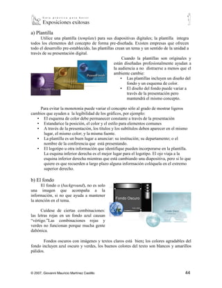 a) Plantilla
      Utilice una plantilla (template) para sus diapositivas digitales; la plantilla integra
todos los elementos del concepto de forma pre-diseñada. Existen empresas que ofrecen
todo el desarrollo pre-establecido, las plantillas crean un tema y un sentido de la unidad a
través de su presentación digital.
                                                        Cuando la plantillas son originales y
                                                  están diseñadas profesionalmente ayudan a
                                                  la audiencia a no distraerse a menos que el
                                                  ambiente cambie:
                                                      ▪ Las plantillas incluyen un diseño del
                                                          fondo y un esquema de color.
                                                      ▪ El diseño del fondo puede variar a
                                                          través de la presentación pero
                                                          mantendrá el mismo concepto.

    Para evitar la monotonía puede variar el concepto sólo al grado de mostrar ligeros
cambios que ayuden a la legibilidad de los gráficos, por ejemplo:
   ▪ El esquema de color debe permanecer constante a través de la presentación
   ▪ Estandarice la posición, el color y el estilo para elementos comunes
   ▪ A través de la presentación, los títulos y los subtítulos deben aparecer en el mismo
      lugar, el mismo color; y la misma fuente.
   ▪ La plantilla es un buen lugar a anunciar: su institución; su departamento; o el
      nombre de la conferencia que está presentando.
   ▪ El logotipo u otra información que identifique pueden incorporarse en la plantilla.
      La esquina inferior derecha es el mejor lugar para el logotipo. El ojo viaja a la
      esquina inferior derecha mientras que está cambiando una diapositiva, pero si lo que
      quiere es que recuerden a largo plazo alguna información colóquela en el extremo
      superior derecho.

b) El fondo
      El fondo o (background), no es solo
una imagen que acompaña a la
información, si no que ayuda a mantener
la atención en el tema.

      Cuídese de ciertas combinaciones:
las letras rojas en un fondo azul causan
“vértigo.”Las combinaciones rojas y
verdes no funcionan porque mucha gente
daltónica.

       Fondos oscuros con imágenes y textos claros está bien; los colores agradables del
fondo incluyen azul oscuro y verdes, los buenos colores del texto son blancos y amarillos
pálidos.




© 2007, Giovanni Mauricio Martínez Castillo                                              44
 