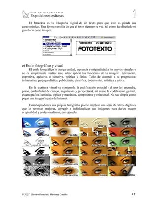 ▪   Los signos de puntuación pueden ser omitidos (especialmente las comas y los
        puntos) si no tienen ninguna función.
      El fototexto es la fotografía digital de un texto para que éste no pierda sus
características. Una forma sencilla de que el texto siempre se vea tal como fue diseñado es
guardarlo como imagen.




e) Estilo fotográfico y visual
     El estilo fotográfico le otorga unidad, presencia y originalidad a los apoyos visuales y
no es simplemente ilustrar sino saber aplicar las funciones de la imagen: referencial,
expresiva, apelativa o conativa, poética y fática. Todo de acuerdo a su pragmática:
informativa, propagandística, publicitaria, científica, documental, artística y crítica.

     En la escritura visual se contempla la codificación espacial (el uso del encuadre,
plano, profundidad de campo, angulación y perspectiva), así como la codificación gestual,
escenográfica, lumínica, óptica y mecánica, compositiva y relacional. No tan simple como
pegar una imagen bajada de Internet.

      Cuando produzca sus propias fotografías puede emplear una serie de filtros digitales
que le permitan mejorar, corregir e individualizar sus imágenes para darles mayor
originalidad y profesionalismo, por ejemplo:




© 2007, Giovanni Mauricio Martínez Castillo                                              47
 