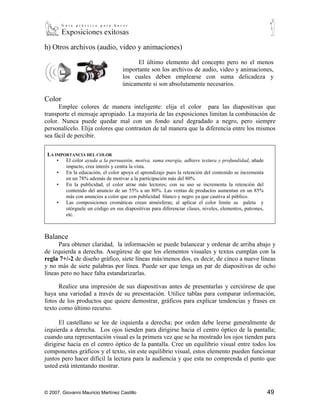 h) Otros archivos (audio, video y animaciones)

                                          El último elemento del concepto pero no el menos
                                    importante son los archivos de audio, video y animaciones,
                                    los cuales deben emplearse con suma delicadeza y
                                    únicamente si son absolutamente necesarios.

Color
      Emplee colores de manera inteligente: elija el color para las diapositivas que
transporte el mensaje apropiado. La mayoría de las exposiciones limitan la combinación de
color. Nunca puede quedar mal con un fondo azul degradado a negro, pero siempre
personalícelo. Elija colores que contrasten de tal manera que la diferencia entre los mismos
sea fácil de percibir.

 LA IMPORTANCIA DEL COLOR
     ▪ El color ayuda a la persuasión, motiva, suma energía, adhiere textura y profundidad, añade
         impacto, crea interés y centra la vista.
     ▪ En la educación, el color apoya el aprendizaje pues la retención del contenido se incrementa
         en un 78% además de motivar a la participación más del 80%
     ▪ En la publicidad, el color atrae más lectores; con su uso se incrementa la retención del
         contenido del anuncio de un 55% a un 80%. Las ventas de productos aumentan en un 85%
         más con anuncios a color que con publicidad blanco y negro ya que cautiva al público.
     ▪ Las composiciones cromáticas crean atmósferas; al aplicar el color límite su paleta y
         otórguele un código en sus diapositivas para diferenciar clases, niveles, elementos, patrones,
         etc.



Balance
      Para obtener claridad, la información se puede balancear y ordenar de arriba abajo y
de izquierda a derecha. Asegúrese de que los elementos visuales y textos cumplan con la
regla 7+/-2 de diseño gráfico, siete líneas más/menos dos, es decir, de cinco a nueve líneas
y no más de siete palabras por línea. Puede ser que tenga un par de diapositivas de ocho
líneas pero no hace falta estandarizarlas.

      Realice una impresión de sus diapositivas antes de presentarlas y cerciórese de que
haya una variedad a través de su presentación. Utilice tablas para comparar información,
fotos de los productos que quiere demostrar, gráficos para explicar tendencias y frases en
texto como último recurso.

      El castellano se lee de izquierda a derecha; por orden debe leerse generalmente de
izquierda a derecha. Los ojos tienden para dirigirse hacia el centro óptico de la pantalla;
cuando una representación visual es la primera vez que se ha mostrado los ojos tienden para
dirigirse hacia en el centro óptico de la pantalla. Cree un equilibrio visual entre todos los
componentes gráficos y el texto, sin este equilibrio visual, estos elemento pueden funcionar
juntos pero hacer difícil la lectura para la audiencia y que esta no comprenda el punto que
usted está intentando mostrar.


© 2007, Giovanni Mauricio Martínez Castillo                                                               49
 