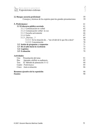 2.1.4 Practique el “Consejo de Expertos”                                  56
      2.1.5 Eliminando hábitos molestos                                         58

2.2 Busque asesoría profesional                                                 59
          Consejos y técnicas de los expertos para las grandes presentaciones   59

3. Performance                                                                  61
    3.1 El discurso público acertado                                            61
         3.1.1 Comunicación no verbal                                           62
         3.1.2 Comunicación verbal - la voz                                     64
         3.1.3 Escuche activamente                                              66
         3.1.4 Estilo                                                           67
         3.1.5 ¿Nervios…?                                                       69
               3.1.5.1 En la situación de… “me olvidé de lo que iba a decir”    70
               3.1.5.2 Concentración                                            70
    3.2 Sesión de preguntas y respuestas
            71
    3.3 Dé el salto hacia la excelencia                                         73
    3.4 Logística                                                               75
    3.5 Evaluación                                                              79

Actividades
   Uno    Presentación del tema                                                 81
   Dos     Aprenda a definir su audiencia                                       82
   Tres El Método de planeación 3-1-2                                           84
   Cuatro Performance                                                           85
   Cinco Auto-evaluación                                                        86

Resumen ejecutivo de la exposición                                              88
Fuentes                                                                         90




© 2007, Giovanni Mauricio Martínez Castillo                                     5
 