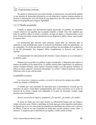 No apriete su información cerca de los bordes, la información cerca del borde también
es una muestra de demasiada información en una diapositiva; algunos sistemas pueden no
mostrar la información cerca del borde de una diapositiva, por ello, deje espacio entre las
líneas de la tipografía para asegurar legibilidad.

1.3.1.2 Diseño en pantalla

      Cuando se emplea una presentación digital proyectada en pantalla, los elementos
visuales efectivos son aquéllos que se pueden entender a simple vista. Esto significa que
todos los gráficos deben ser claros y sencillos, en lugar de densos y entremezclados con el
texto. Si necesita incluir mucha información en una diapositiva, utilice viñetas para resaltar
los puntos clave.

      La información que presenta cada elemento visual debe ser relevante para la
audiencia y estar diseñada para atraer la atención de diferentes estilos de aprendizaje, sin
ser exagerados. No olvide que deben servir para satisfacer las necesidades de la audiencia y
no las del presentador. Las imágenes deben complementar su discurso oral, mas no
copiarlo.

     Si está pensando leer directamente del elemento visual, entonces no es el adecuado y
no debería usarlo.

      Siempre que sea posible use gráficas, mapas conceptuales y diagramas para reducir el
número de palabras en las diapositivas. La gráfica correcta debe impresionar a la audiencia;
aclarar conceptos difíciles; sumar interés a un punto simple y con ello generar confianza. Si
utiliza un efecto especial o transición sólo porque “se ve bien” o llama la atención, entonces
reflexione sobre lo que está haciendo.

La plantilla (template):

      Las estructuras e imágenes ayudan a recordar la información, otorgue una unidad
visual, sea original y diferénciese.

      A medida que vaya reuniendo los materiales para su presentación, recuerde que los
elementos de apoyo visual deben complementarla, pero nunca convertirse en el centro de
atención de la misma. Cuando esté trabajando en la parte de elementos visuales, tenga
presente estos lineamientos.

      Realice una prueba de impacto, pregúntese: ¿Es sencilla?, ¿Es nítida?, ¿Es visible?

      Si desea un fondo que sirva para mostrar su información busque que sea limpio e
integre elementos guía. Diseñe o modifique un fondo para que cubra requisitos particulares,
de manera que no se vea como todas las plantillas pre-diseñadas que vienen con el software
de fábrica. Cuide de no usar fotografías de fondo para mostrar gráficos, textos, datos y
números. Y asegúrese que la información sea legible y visible contra el fondo.



© 2007, Giovanni Mauricio Martínez Castillo                                               50
 