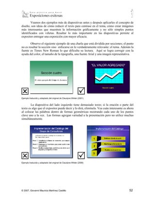 Veamos dos ejemplos más de diapositivas antes y después aplicarles el concepto de
diseño, son ideas de cómo reducir el texto para centrase en el tema, cómo crear imágenes
más interesantes que muestren la información gráficamente y no sólo simples puntos
identificados con viñetas. Resaltar lo más importante en las diapositivas permite al
expositor entregar una exposición con mayor eficacia.

        Observe el siguiente ejemplo de una charla que está dividida por secciones; el punto
no es resaltar la sección sino enfocarse en lo verdaderamente relevante: el tema. Además la
fuente es Times New Roman lo que dificulta su lectura. Aquí se logra corregir con la
ayuda del color, el tamaño de la tipografía, una fuente Arial y una imagen representativa.




Ejemplo traducido y adaptado del original de Claudyne Wilder (2001)


        La diapositiva del lado izquierdo tiene demasiado texto; si la oración o parte del
texto es algo que el expositor puede decir y lo dirá, elimínela. Vea cuán interesante es ahora
al colocar las palabras dentro de formas geométricas mostrando cada uno de los puntos
clave uno a la vez. Las formas agregan variedad a la presentación pero no utilice muchas
simultáneamente.




Ejemplo traducido y adaptado del original de Claudyne Wilder (2006)




© 2007, Giovanni Mauricio Martínez Castillo                                               52
 