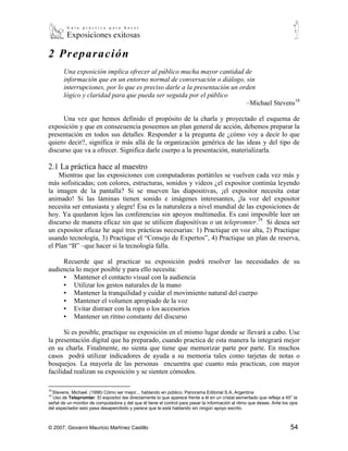 2 Pre par aci ón
       Una exposición implica ofrecer al público mucha mayor cantidad de
       información que en un entorno normal de conversación o diálogo, sin
       interrupciones, por lo que es preciso darle a la presentación un orden
       lógico y claridad para que pueda ser seguida por el público
                                                                          –Michael Stevens18

     Una vez que hemos definido el propósito de la charla y proyectado el esquema de
exposición y que en consecuencia poseemos un plan general de acción, debemos preparar la
presentación en todos sus detalles. Responder a la pregunta de ¿cómo voy a decir lo que
quiero decir?, significa ir más allá de la organización genérica de las ideas y del tipo de
discurso que va a ofrecer. Significa darle cuerpo a la presentación, materializarla.

2.1 La práctica hace al maestro
    Mientras que las exposiciones con computadoras portátiles se vuelven cada vez más y
más sofisticadas; con colores, estructuras, sonidos y videos ¿el expositor continúa leyendo
la imagen de la pantalla? Si se mueven las diapositivas, ¡el expositor necesita estar
animado! Si las láminas tienen sonido e imágenes interesantes, ¡la voz del expositor
necesita ser entusiasta y alegre! Ésa es la naturaleza a nivel mundial de las exposiciones de
hoy. Ya quedaron lejos las conferencias sin apoyos multimedia. Es casi imposible leer un
discurso de manera eficaz sin que se utilicen diapositivas o un telepromter.19 Si desea ser
un expositor eficaz he aquí tres prácticas necesarias: 1) Practique en voz alta, 2) Practique
usando tecnología, 3) Practique el “Consejo de Expertos”, 4) Practique un plan de reserva,
el Plan “B” –que hacer si la tecnología falla.

     Recuerde que al practicar su exposición podrá resolver las necesidades de su
audiencia lo mejor posible y para ello necesita:
     ▪ Mantener el contacto visual con la audiencia
     ▪ Utilizar los gestos naturales de la mano
     ▪ Mantener la tranquilidad y cuidar el movimiento natural del cuerpo
     ▪ Mantener el volumen apropiado de la voz
     ▪ Evitar distraer con la ropa o los accesorios
     ▪ Mantener un ritmo constante del discurso

      Si es posible, practique su exposición en el mismo lugar donde se llevará a cabo. Use
la presentación digital que ha preparado, cuando practica de esta manera la integrará mejor
en su charla. Finalmente, no sienta que tiene que memorizar parte por parte. En muchos
casos podrá utilizar indicadores de ayuda a su memoria tales como tarjetas de notas o
bosquejos. La mayoría de las personas encuentra que cuanto más practican, con mayor
facilidad realizan su exposición y se sienten cómodos.

18
  Stevens, Michael. (1998) Cómo ser mejor... hablando en público. Panorama Editorial S.A, Argentina
19
  Uso de Telepromter. El expositor lee directamente lo que aparece frente a él en un cristal esmerilado que refleja a 45° la
señal de un monitor de computadora y del que él tiene el control para pasar la información al ritmo que desee. Ante los ojos
del espectador esto pasa desapercibido y parece que le está hablando sin ningún apoyo escrito.



© 2007, Giovanni Mauricio Martínez Castillo                                                                             54
 