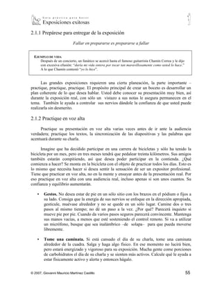 2.1.1 Prepárese para entregar de la exposición

                            Fallar en prepararse es prepararse a fallar


  EJEMPLO DE VIDA
      Después de un concierto, un fanático se acercó hasta el famoso guitarrista Chamín Correa y le dijo
      con excesiva efusión: “daría mi vida entera por tocar tan maravillosamente como usted lo hace.”
      A lo que Chamín contestó “yo lo hice”.


      Las grandes exposiciones requieren una cierta planeación., la parte importante –
practique, practique, practique. El propósito principal de crear un boceto es desarrollar un
plan coherente de lo que desea hablar. Usted debe conocer su presentación muy bien, así
durante la exposición real, con sólo un vistazo a sus notas le asegura permanecen en el
tema. También le ayuda a controlar sus nervios dándole la confianza de que usted puede
realizarla sin desmerito.

2.1.2 Practique en voz alta

     Practique su presentación en voz alta varias veces antes de ir ante la audiencia
verdadera; practique los textos, la sincronización de las diapositivas y las palabras que
acentuará durante su charla.

      Imagine que ha decidido participar en una carrera de bicicletas y sólo ha tenido la
bicicleta por un mes, pero en tres meses tendrá que pedalear treinta kilómetros. Sus amigos
también estarán compitiendo, así que desea poder participar en la contienda. ¿Qué
comienza a hacer? Se monta en la bicicleta con el objeto de practicar todos los días. Esto es
lo mismo que necesita hacer si desea sentir la sensación de ser un expositor profesional.
Tiene que practicar en voz alta, no en la mente y ensayar antes de la presentación real. Por
eso practique en voz alta con una audiencia real, incluso apenas si son unos cuantos. Su
confianza y equilibrio aumentarán.

    ▪   Gestos. No desea estar de pie en un sólo sitio con los brazos en el podium o fijos a
        su lado. Consiga que la energía de sus nervios se enfoque en la dirección apropiada,
        gesticule, muévase alrededor y no se quede en un sólo lugar. Camine dos o tres
        pasos al mismo tiempo; no dé un paso a la vez. ¿Por qué? Parecerá inquieto si
        mueve pie por pie. Cuando da varios pasos seguros parecerá convincente. Mantenga
        sus manos vacías, a menos que esté sosteniendo el control remoto. Si va a utilizar
        un micrófono, busque que sea inalámbrico –de solapa– para que pueda moverse
        libremente.

    ▪   Tome una caminata. Si está cansado el día de su charla, tome una caminata
        alrededor de la cuadra. Salga y haga algo físico. En ese momento no lucirá bien,
        pero estará energizado y vigoroso para su exposición. Mucha gente come porciones
        de carbohidratos el día de su charla y se sienten más activos. Calcule qué le ayuda a
        estar físicamente activo y alerta y entonces hágalo.


© 2007, Giovanni Mauricio Martínez Castillo                                                                55
 