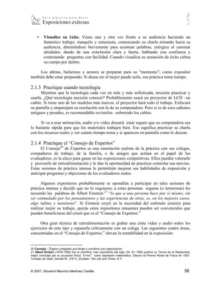 ▪   Visualice su éxito. Véase una y otra vez frente a su audiencia haciendo un
         fantástico trabajo; tranquilo y entusiasta, comenzando su charla mirando hacia su
         audiencia, deteniéndose brevemente para acentuar palabras, enérgico al caminar
         alrededor, dando de una conclusión clara y fuerte, hablando con confianza y
         contestando preguntas con facilidad. Cuando visualiza su sensación de éxito calma
         su cuerpo por dentro.

     Los atletas, bailarines y actores se preparan para su “momento”; como expositor
también debe estar preparado. Si desea ser el mejor puede serlo, esa práctica toma tiempo.

2.1.3 Practique usando tecnología
      Mientras que la tecnología cada vez en más y más sofisticada, necesita practicar y
usarla. ¿Qué tecnología necesita conocer? Probablemente usará un proyector de LCD –un
cañón. Si tiene uno de los modelos más nuevos, el proyector hará todo el trabajo. Enfocará
su pantalla y emparejará su resolución con la de su computadora. Pero si es de esos cañones
antiguos y pesados, es recomendable revisarlos –sobretodo los cables.

      Si va a usar animación, audio y/o video deseará estar seguro que su computadora sea
lo bastante rápida para que los materiales trabajen bien. Eso significa practicar su charla
con los recursos reales y ver cuánto tiempo toma y si aparecen en pantalla como lo desean.

2.1.4 Practique el “Consejo de Expertos”
      El Consejo20 de Expertos es una simulación realista de la práctica con sus colegas,
compañeros de trabajo, de la familia, o de amigos que actúan en el papel de los
evaluadores, es la clave para ganar en las exposiciones competitivas. Ellos pueden valorarle
y proveerle de retroalimentación y le dan la oportunidad de practicar controlar sus nervios.
Estas sesiones de práctica intensa le permitirán mejorar sus habilidades de exposición y
anticipar preguntas y objeciones de los evaluadores reales.

      Algunos expositores probablemente se opondrán a participar en tales sesiones de
práctica intensa y decidir que no lo requieren; a estas personas seguras (o temerosas) les
recuerdo las palabras de Albert Einstein:21 “lo que a una persona hace por sí mismo, sin
ser estimulado por los pensamientos y las experiencias de otras, es, en los mejores casos,
algo ínfimo y monótono”. Si Einstein creyó en la necesidad del estímulo exterior para
realizar mejor su trabajo, quizás estos expositores renuentes pueden ser convencidos que
pueden beneficiarse del crisol que es el “Consejo de Expertos.”

      Otra gran técnica de retroalimentación es grabar una cinta video y audio todos los
ejercicios de este tipo y repasarla críticamente con un colega. Las siguientes cuatro áreas,
concentradas en el “Consejo de Expertos,” elevan la rentabilidad en la exposición:

20
  Consejo.- Órgano colegiado que dirige o coordina una organización.
21
  Albert Eintein (1879-1955) fue el científico más importante del siglo XX. En 1905 publicó su Teoría de la Relatividad,
mejor conocida por su ecuación física E=mc 2 como expresión matemática. Obtuvo el Premio Novel de Física en 1921.
Tomado de Clark, Donald W. (1971), Einstein: The Life and Times, N.Y.



© 2007, Giovanni Mauricio Martínez Castillo                                                                        56
 