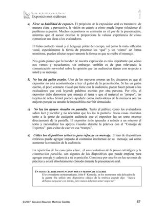 a) Eleve su habilidad de exponer. El propósito de la exposición oral es transmitir, de
       manera clara y persuasiva, la visión en cuanto a cómo puede lograr solucionar el
       problema expuesto. Muchos expositores se centrarán en el qué de la presentación,
       mientras que el asesor externo le proporciona la valiosa experiencia de cómo
       comunicar sus ideas a los evaluadores. El falso contacto visual y el lenguaje pobre
       del cuerpo, así como la mala inflexión vocal, especialmente la forma de presentar
       los “qué” y los “cómo” de forma monótona, pueden afectar negativamente la forma
       en que se recibe el mensaje. Nos gusta pensar que la lucidez de nuestra exposición
       es más importante que cómo nos vemos y escuchamos; sin embargo, también es de
       gran relevancia la comunicación no-verbal sobre la opinión que las audiencias
       tienen con respecto a usted y su mensaje.

    b) No lea del guión escrito. Uno de los mayores errores en los discursos es que el
       expositor no está acostumbrado a leer el guión de la presentación. Si lee un guión
       escrito, el poco contacto visual que tiene con la audiencia, puede hacer pensar a los
       evaluadores que está leyendo palabras escritas por otra persona. Por ello, el
       expositor debe demostrar que maneja el tema y que el material es “propio”, las
       tarjetas de notas brístol pueden ayudarle como motivadoras de la memoria son las
       mejores porque su tamaño le imposibilita escribir demasiado.

    c)    No lea los apoyos visuales en pantalla. Tanto el público como los evaluadores
         saben leer y escribir y no necesitan que les lea la pantalla. Pocas cosas molestan
         tanto a la gente de cualquier audiencia que el expositor lea un texto extenso
         directamente de la pantalla. El expositor debe aprender a reducir a un mínimo el
         texto y racionalizar los apoyos visuales durante la práctica con el “Consejo de
         Expertos” para evitar de caer en esa “trampa”.

    d) Utilice los dispositivos retóricos para reforzar su mensaje. El uso de dispositivos
       retóricos puede agregar impacto al contenido intelectual de su mensaje, así como
       aumentar la retención de la audiencia.

         La repetición de los conceptos clave, el uso cuidadoso de la pausa estratégica y la
         construcción paralela, son algunos de los dispositivos que puede emplear para
         agregar energía y cadencia a su exposición. Comience por usarlos en las sesiones de
         práctica y estará absolutamente cómodo durante la presentación real.


          UN FRASE CÉLEBRE PRONUNCIADA POR UN PERSONAJE CÉLEBRE
                El ex-presidente norteamericano, John F. Kennedy, en los momentos más delicados de
                la guerra fría utilizó otro dispositivo clásico de la retórica cuando dijo: “Nunca
                debemos negociar con miedo, pero nunca debemos temer negociar”



         La repetición de los conceptos clave, hecha diestramente en cadencias de tres, tiene
         una capacidad notable de hacer que los miembros de la audiencia recuerden sus
         observaciones. Las pausas, especialmente si se utilizan como substituto de los



© 2007, Giovanni Mauricio Martínez Castillo                                                          57
 