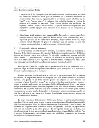 “¡aja!” y los “mmm, este…” o cualquier otra muletilla, tienden a reforzar las
        palabras y el mensaje del expositor. Éstas y varias técnicas más son lo que los
        expertos llaman “atajos a la elocuencia” y ayudan incluso los expositores más
        inexpertos, cuando agregan estos recursos a su discurso se irá articulando y
        puliendo.

    e) Manténgase de pie mientras hace su exposición. Los oradores inexpertos prefieren
       sentarse mientras hacen su exposición. Puede ser que estén más cómodos, pero el
       expositor que está de pie tiene mejor presencia, mayor control de la voz, mejor
       contacto visual. Durante “el grupo de práctica” haga el ejercicio de pie para
       ayudarle a tener control de la audiencia cuando esté en esta etapa.

2.1.5 Eliminando hábitos molestos
      Al hablar durante los primeros cinco minutos, la audiencia además de escucharle se
da cuenta de los hábitos molestos del expositor. Todos tenemos diferentes tipos de hábitos,
algunos son buenos y otros son molestos. Por ejemplo, cuando usan algunas muletillas
como: “mmm…”, “¿me entienden?”, o colocar las manos en los bolsillos y jugar con las
llaves o el dinero, marcar el paso o golpear el podium durante su exposición; esto a veces
para afecta, pero a menudo distrae, del mensaje que está intentando emitir.

      Para que la exposición cumpla con su propósito didáctico, es importante que el
expositor tenga en cuenta la siguiente consideración ¿está distrayendo a la audiencia o
llevando su atención lejos de su mensaje?

      Cuando queremos que la audiencia se centre en lo que tenemos que decirle más que
en nosotros, es importante pensar en cualquier cosa que puede distraerlos de nuestro
mensaje. Esto puede ser un tema sensible puesto que algunos de estos factores son
personales o “parte de quiénes somos”: en ocasiones, sin darse cuenta grita o susurra –
juzgue la acústica del cuarto– no acometa o hable deliberadamente lento, sea natural
aunque no sea conversacional. Pause en los puntos clave, esto tiene el efecto de acentuar la
importancia de un punto particular que está haciendo. Utilice las manos para acentuar
puntos pero no las agite mucho demasiado y evite mantener un movimiento de péndulo –un
paso hacia adelante y otro hacia atrás delata a la audiencia, su nerviosismo, aunque una
cierto movimiento es deseable.

      La mejor manera de deshacer estos hábitos que distraen es con la retroalimentación
inmediata. Esto se puede lograr con un pequeño grupo de ensayo al finalizar la exposición,
ellos deben convenir en dos o tres hábitos molestos que debe eliminar. Posteriormente, los
miembros de su grupo deben escribir el “habito desagradable” en hojas de papel tamaño
carta con un marcador y en letras grandes. En el segundo ensayo de su charla, cada
miembro mostrará la hoja correspondiente cuando escuchen o vean el hábito molesto. Para
la mayoría de las personas este método romperá un mal hábito practicando por lo menos
una vez al día durante dos semanas.




© 2007, Giovanni Mauricio Martínez Castillo                                             58
 
