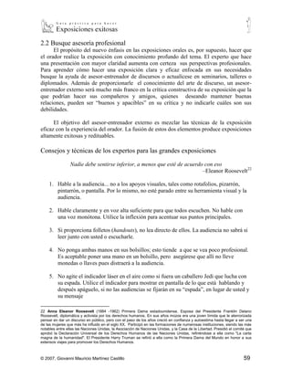 2.2 Busque asesoría profesional
      El propósito del nuevo énfasis en las exposiciones orales es, por supuesto, hacer que
el orador realice la exposición con conocimiento profundo del tema. El experto que hace
una presentación con mayor claridad aumenta con certeza sus perspectivas profesionales.
Para aprender cómo hacer una exposición clara y eficaz enfocada en sus necesidades
busque la ayuda de asesor-entrenador de discursos o actualícese en seminarios, talleres o
diplomados. Además de proporcionarle el conocimiento del arte de discurso, un asesor-
entrenador externo será mucho más franco en la crítica constructiva de su exposición que la
que podrían hacer sus compañeros y amigos, quienes deseando mantener buenas
relaciones, pueden ser “buenos y apacibles” en su crítica y no indicarle cuáles son sus
debilidades.

      El objetivo del asesor-entrenador externo es mezclar las técnicas de la exposición
eficaz con la experiencia del orador. La fusión de estos dos elementos produce exposiciones
altamente exitosas y redituables.

Consejos y técnicas de los expertos para las grandes exposiciones

                 Nadie debe sentirse inferior, a menos que esté de acuerdo con eso
                                                                          –Eleanor Roosevelt22

     1. Hable a la audiencia... no a los apoyos visuales, tales como rotafolios, pizarrón,
        pintarrón, o pantalla. Por lo mismo, no esté parado entre su herramienta visual y la
        audiencia.

     2. Hable claramente y en voz alta suficiente para que todos escuchen. No hable con
        una voz monótona. Utilice la inflexión para acentuar sus puntos principales.

     3. Si proporciona folletos (handouts), no lea directo de ellos. La audiencia no sabrá si
        leer junto con usted o escucharle.

     4. No ponga ambas manos en sus bolsillos; esto tiende a que se vea poco profesional.
        Es aceptable poner una mano en un bolsillo, pero asegúrese que allí no lleve
        monedas o llaves pues distraerá a la audiencia.

     5. No agite el indicador láser en el aire como si fuera un caballero Jedi que lucha con
        su espada. Utilice el indicador para mostrar en pantalla de lo que está hablando y
        después apáguelo, si no las audiencias se fijarán en su “espada”, en lugar de usted y
        su mensaje

22
    Anna Eleanor Roosevelt (1884 -1962) Primera Dama estadounidense. Esposa del Presidente Franklin Delano
Roosevelt, diplomática y activista por los derechos humanos. En sus años mozos era una joven tímida que le aterrorizada
pensar en dar un discurso en público, pero con el paso de los años creció en confianza y autoestima hasta llegar a ser una
de las mujeres que más ha influido en el siglo XX. Participó en las formaciones de numerosas instituciones, siendo las más
notables entre ellas las Naciones Unidas, la Asociación de Naciones Unidas, y la Casa de la Libertad. Presidió el comité que
aprobó la Declaración Universal de los Derechos Humanos de las Naciones Unidas, refiriéndose a ella como "La carta
magna de la humanidad". El Presidente Harry Truman se refirió a ella como la Primera Dama del Mundo en honor a sus
extensos viajes para promover los Derechos Humanos.



© 2007, Giovanni Mauricio Martínez Castillo                                                                            59
 
