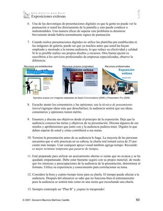 6. Una de las desventajas de presentaciones digitales es que la gente no puede ver la
       puntuación si usted lee directamente de la pantalla y esto puede conducir a
       malentendidos. Una manera eficaz de superar este problema es detenerse
       brevemente donde habría normalmente signos de puntuación.

    7. Cuando realice presentaciones digitales no utilice las plantillas pre-establecidas ni
       las imágenes de galería; puede ser que ya muchos antes que usted las hayan
       empleado y mostrado a la misma audiencia, lo que reduce su efectividad y calidad.
       Si le es posible realice sus propios diseños y recursos. Otra buena opción es
       suscribirse a los servicios profesionales de empresas especializadas, observe la
       diferencia:
 Recursos pre-establecidos           Recursos propios (originales)              Recursos profesionales




         Ejemplos propios con imágenes adaptadas de Aspire Comunications (2006) y Presentation Pro (2006)


    8. Escuche atento los comentarios y las opiniones; use la técnica de pensamiento
       lateral (agregue ideas más que desecharlas), la audiencia sentirá que sus ideas,
       comentarios y opiniones tienen mérito.

    9. Enumere y discuta sus objetivos desde el principio de la exposición. Deje que la
       audiencia conozca las metas y objetivos de su presentación. Discuta algunos de sus
       miedos y aprehensiones que junto con y la audiencia pudiera tener. Dígales lo que
       deben esperar de usted y cómo contribuirá a sus metas.

    10. Termine la presentación antes de su audiencia lo haga. La mayoría de las personas
        encuentra que si sólo practican en su cabeza, la charla real tomará cerca de 25 por
        ciento más tiempo. Usar cualquier apoyo visual también agrega tiempo. Recuerde:
        es mejor terminar temprano que pasarse de tiempo.

    11. Esté preparado para utilizar un acercamiento alterno si siente que no avanza y se ha
        quedado empantanado. Debe estar bastante seguro con su propio material; de modo
        que los intereses y preocupaciones de la audiencia de la presentación, determinen el
        formato. Utilice su experiencia y conocimiento para correlacionar su tema.

    12. Considere la hora y cuánto tiempo tiene para su charla. El tiempo puede afectar a la
        audiencia. Después del almuerzo se sabe que no funciona bien el entrenamiento
        pues la audiencia se sentirá más como en una siesta que escuchando una charla.

    13. Siempre contemple un “Plan B” y ¡espere lo inesperado!


© 2007, Giovanni Mauricio Martínez Castillo                                                                 60
 