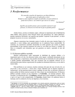 3 Per f orm anc e
                     He conocido a muchos de ingenieros con ideas fabulosas
                              que tenían apuro en explicarlas a otros.
                 Siempre es una vergüenza cuando un individuo con gran talento no
                     puede decir frente a un Comité lo que está en su cabeza.
                                                                              –Lee Iacocca23

                     Aquellos que pueden pensar, pero no pueden expresar lo que
                     piensan, se colocan en el nivel de los que no puedan pensar
                                                                                                          –Pericles24

     Ambas frases, escritas en distintos siglos, subrayan la importancia de la habilidad de
saber hablar, tanto Iacocca como Pericles hacen una advertencia: las “ideas fabulosas”
pueden exponerse fácilmente por aquellos que pueden “expresar lo que piensan”, es decir
preparar su puesta en escena y presentarla.

     Algunos expositores han intentado copiar el estilo de otros para intentar llegar a la
audiencia, a veces trabaja, pero generalmente no; la audiencia busca autenticidad. En
contraste, los expositores acertados desarrollan un estilo genuino que resalte su propia
personalidad, lo que requiere exponerse tal como es, con todos sus errores y virtudes. La
clave es compartir esos elementos que son genuinos en usted y aprender el arte del
discurso.

3.1 El discurso público acertado
      Muchos profesionistas están mejorando la habilidad de exponer debido a la
importancia que se le da a los discursos orales, otros siguen confiando únicamente en sus
ideas, programas y experiencia; estos pueden encontrar que su testarudez les está ayudando
a perder grandes oportunidades. Hay que reconocer que un pequeño esfuerzo en su
entrenamiento para realizar exposiciones les ayudará en momentos decisivos, no me cabe la
menor duda.

       Otro problema es ser concisos; muchos entrenan sólo para dar una introducción, un
desarrollo y una conclusión –y decir más y mejor. Mientras que en algunos empresas e
instituciones no hay paciencia para ir lento y gradual. En este caso, se necesita ir directo al
punto, probar de forma concisa su punto de vista y hacer sus recomendaciones. El discurso
público acertado consiste en tres elementos: 1) Contenido, un mensaje práctico, fácil
recordar y la información útil. 2) Confianza, sabiendo que lo qué comparte es valioso y útil
y qué es el que lo está compartiendo. 3) Conexión, cuando atrae a la audiencia hacia el
mensaje; esto lo conducirá a la risa, las lágrimas y las ovaciones.

23
   Lee Iacocca, uno de los personajes más representativo de la industria automotriz norteamericana, entre sus logros
financieros está la concepción del Ford Mustang (1964) y el rescate de Chrysler Corporation (en 1978) así como la
innovación de las minivan. Es autor de dos bestsellers: Iacocca: una autobiografía (1984) y Hablando claro (1988).
24
    Pericles, (495 a.C. - 429 a.C.). Político, orador y gran estadista griego. Fue el principal estratega ateniense. Gran
dirigente, un hombre honesto y virtuoso. Llamado el Olímpico, por su imponente voz.



© 2007, Giovanni Mauricio Martínez Castillo                                                                         61
 