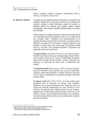 salón o auditorio, refleja su actitud y sentimientos sobre sí
                                       misma y su relación con los otros.

La distancia espacial                  El grado de proximidad expresa claramente la naturaleza de
                                       cualquier interacción y varía con el contexto social. Dentro del
                                       contacto corporal, existen diferentes grados de presión y
                                       distintos puntos de contacto que pueden señalar estados
                                       emocionales, como miedo, actitudes interpersonales o un deseo
                                       de intimidad.

                                       Todos tenemos un espacio personal, la proxemia estudia cómo
                                       nos relacionamos los seres humanos entre sí en el espacio que
                                       nos circunda. Hall,25 estableció una caracterización en el
                                       manejo del espacio personal del ser humano, en cuatro niveles.
                                       Pareciera ser como si el ser humano se paseara dentro de una
                                       burbuja, o campo áureo, que siente cual es la distancia ideal
                                       entre él y los otros. Así lo propone Moriano,26 al proponer las
                                       siguientes distancias proxémicas:

                                       El espacio íntimo varía entre 15 a 46 cm.; es el más cercano y
                                       limitado a personas con las que se tengan algún vínculo íntimo
                                       con la pareja. Distancia de contacto: subdividida en espacio
                                       íntimo muy privado, íntimo privado, e íntimo reservado, las
                                       personas se comunican por tacto, olor y temperatura del
                                       cuerpo.

                                       El espacio personal entre 46 cm. a 1.20 m.; Distancia íntima-
                                       personal reservada a seres queridos que se usa en relaciones
                                       cercanas, como entre familiares y amigos. Distancia personal
                                       social o lejana: limitada por la extensión del brazo, límite del
                                       dominio físico.

                                       El espacio social entre 1.20 a 3.6 m.; es el que usamos para
                                       interactuar con las personas en nuestra vida cotidiana.
                                       Personas con las que interactuamos con frecuencia, pero no
                                       tienen una relación interpersonal con uno. Distancia social
                                       próxima: las personas que trabajan juntas en una empresa,
                                       adoptará tal vez esta distancia para conversar. Distancia social
                                       pública o lejana: son conversaciones formales. Los escritorios
                                       de personas importantes suelen ser muy anchos para mantener
                                       una cierta distancia


25
     Hall, Edward T. (1986) La dimensión oculta. Siglo XXI Editores, México.
26
     Moriano, Juan Antonio. (2001) La comunicación no verbal.
     http://www.terra.es/personal/moriano/psicologia/comunicación.htm.



© 2007, Giovanni Mauricio Martínez Castillo                                                         63
 