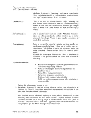más bajos de sus voces (hombres y mujeres) y generalmente
                                 evitan variaciones dramáticas en la velocidad; ocasionalmente
                                 esta “regla” se puede romper de vez en cuando.

Timbre (pitch):                  Cómo es una nota alta y cómo una nota baja; Chabelo y Pee
                                 Wee Herman tienen una voz de nota alta, Talina Fernández y
                                 Bárbara Walters tiene una voz moderada, mientras que Enrique
                                 Rocha o James Earl Jones tienen una voz de nota baja y
                                 potente.

Duración (lapso):                Esto es cuánto tiempo dura un sonido. Al hablar demasiado
                                 rápido las palabras acortan las sílabas, mientras que el hablar
                                 lentamente las alarga. Variar el paso ayuda a mantener el
                                 interés de la audiencia.

Color de la voz:                 Tanto la proyección como la variación del tono pueden ser
                                 practicadas tomando la línea “¡Esta nueva política va a ser
                                 emocionante!” diciéndola primero con sorpresa, luego con
                                 ironía, con pena y finalmente con cólera. La clave es sobre-
                                 actuar.
                                 Recuerde las palabras de Shakespeare “Todo el mundo es un
                                 escenario” – las presentaciones son como una overtura de
                                 Broadway.

Modulación de la voz
                                     ▪   Si se escucha energético y confiado, probablemente será
                                         visto como energético y confiado
                                     ▪   Varíe su volumen para dar mayor importancia a sus
                                         palabras y frases
                                     ▪   Varíe el tono para generar interés
                                     ▪   Perfeccione las pausas para impactar
                                     ▪   Use tonos bajos para proyectar autoridad
                                     ▪   Hable con pasión, nos gusta comprar a los entusiastas y
                                         comprometidos

        Existen dos métodos para mejorar su voz:
    1. ¡Escúchese! Practique el escuchar su voz mientras está en casa, al conducir, al
        caminar, etc. Entonces cuando esté estudiando para su exposición supervise su voz
        para ver si la está utilizando como desea.

    2. Para escuchar su voz realmente, ahueque su mano derecha alrededor de su oído
       derecho y tire suavemente del oído hacia adelante. Después, ahueque su mano
       izquierda alrededor de su boca y dirija el sonido derecho en su oído. ¡Esto le
       ayudará a oír su voz como la oyen otros... y puede que sea totalmente diferente a la
       voz que pensó que era! Ahora practique modulando su voz.



© 2007, Giovanni Mauricio Martínez Castillo                                                 65
 