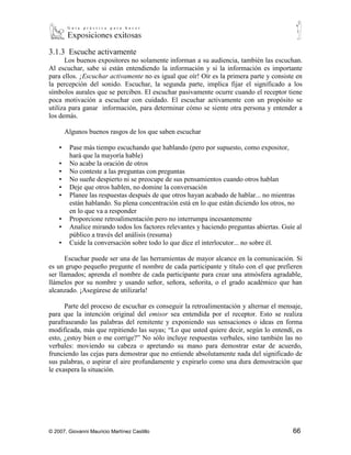 3.1.3 Escuche activamente
      Los buenos expositores no solamente informan a su audiencia, también las escuchan.
Al escuchar, sabe si están entendiendo la información y si la información es importante
para ellos. ¡Escuchar activamente no es igual que oír! Oír es la primera parte y consiste en
la percepción del sonido. Escuchar, la segunda parte, implica fijar el significado a los
símbolos aurales que se perciben. El escuchar pasivamente ocurre cuando el receptor tiene
poca motivación a escuchar con cuidado. El escuchar activamente con un propósito se
utiliza para ganar información, para determinar cómo se siente otra persona y entender a
los demás.

        Algunos buenos rasgos de los que saben escuchar

    ▪    Pase más tiempo escuchando que hablando (pero por supuesto, como expositor,
         hará que la mayoría hable)
    ▪    No acabe la oración de otros
    ▪    No conteste a las preguntas con preguntas
    ▪    No sueñe despierto ni se preocupe de sus pensamientos cuando otros hablan
    ▪    Deje que otros hablen, no domine la conversación
    ▪    Planee las respuestas después de que otros hayan acabado de hablar... no mientras
         están hablando. Su plena concentración está en lo que están diciendo los otros, no
         en lo que va a responder
    ▪    Proporcione retroalimentación pero no interrumpa incesantemente
    ▪    Analice mirando todos los factores relevantes y haciendo preguntas abiertas. Guíe al
         público a través del análisis (resuma)
    ▪    Cuide la conversación sobre todo lo que dice el interlocutor... no sobre él.

      Escuchar puede ser una de las herramientas de mayor alcance en la comunicación. Si
es un grupo pequeño pregunte el nombre de cada participante y título con el que prefieren
ser llamados; aprenda el nombre de cada participante para crear una atmósfera agradable,
llámelos por su nombre y usando señor, señora, señorita, o el grado académico que han
alcanzado. ¡Asegúrese de utilizarla!

      Parte del proceso de escuchar es conseguir la retroalimentación y alternar el mensaje,
para que la intención original del emisor sea entendida por el receptor. Esto se realiza
parafraseando las palabras del remitente y exponiendo sus sensaciones o ideas en forma
modificada, más que repitiendo las suyas; “Lo que usted quiere decir, según lo entendí, es
esto, ¿estoy bien o me corrige?” No sólo incluye respuestas verbales, sino también las no
verbales: moviendo su cabeza o apretando su mano para demostrar estar de acuerdo,
frunciendo las cejas para demostrar que no entiende absolutamente nada del significado de
sus palabras, o aspirar el aire profundamente y expirarlo como una dura demostración que
le exaspera la situación.




© 2007, Giovanni Mauricio Martínez Castillo                                              66
 