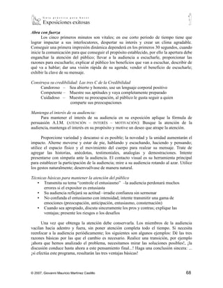 Abra con fuerza
      Los cinco primeros minutos son vitales; en ese corto periodo de tiempo tiene que
lograr impactar a sus interlocutores, despertar su interés y crear un clima agradable.
Conseguir una primera impresión dinámica dependerá en los primeros 30 segundos, cuando
inicie la comunicación para que conseguir el propósito establecido, por ello la apertura debe
enganchar la atención del público; llevar a la audiencia a escucharle, proporcionar las
razones para escucharlo; explicar al público los beneficios que van a escuchar, describir de
qué va a hablar; dar una visión rápida de su agenda; vender el beneficio de escucharle;
exhibir la clave de su mensaje.

Construya su credibilidad: Las tres C de la Credibilidad
     Candoroso – Sea abierto y honesto, use un lenguaje corporal positivo
     Competente – Muestre sus aptitudes y vaya completamente preparado
     Cuidadoso – Muestre su preocupación, al público le gusta seguir a quien
                      comparte sus preocupaciones

Mantenga el interés de su audiencia:
        Para mantener el interés de su audiencia en su exposición aplique la fórmula de
persuasión A.I.M. (ATENCIÓN – INTERÉS – MOTIVACIÓN): Busque la atención de la audiencia,
mantenga el interés en su propósito y motive un deseo que atrape la atención.

      Proporcione variedad y descanso si es posible; la novedad y la unidad aumentarán el
impacto. Alterne moverse y estar de pie, hablando y escuchando, haciendo y pensando;
utilice el espacio físico y el movimiento del cuerpo para realzar su mensaje. Trate de
agregar las historias, anécdotas, testimoniales, analogías y demostraciones. Intente
presentarse con simpatía ante la audiencia. El contacto visual es su herramienta principal
para establecer la participación de la audiencia; mire a su audiencia rotando al azar. Utilice
los gestos naturalmente; desenvuélvase de manera natural.

Técnicas básicas para mantener la atención del público
   ▪ Transmita su tema “controle el entusiasmo” –la audiencia perdonará muchos
       errores si el expositor es entusiasta
   ▪ Su audiencia reflejará su actitud –irradie confianza sin sermonar
   ▪ No confunda el entusiasmo con intensidad; intente transmitir una gama de
       emociones (preocupación, anticipación, entusiasmo, consternación)
   ▪ Cuando sea apropiado, discuta sinceramente los pros y contras; explique las
       ventajas; presente los riesgos o los desafíos

       Una vez que obtenga la atención debe conservarla. Los miembros de la audiencia
vacilan hacia adentro y fuera, sin poner atención completa todo el tiempo. Si necesita
reenfocar a la audiencia periódicamente; los siguientes son algunos ejemplos: Dé las tres
razones básicas por las que el cambio es necesario. Realice una transición, por ejemplo
¡ahora que hemos analizado el problema, necesitamos mirar las soluciones posibles!, ¡la
discusión conduce hasta ahora a este pensamiento final...! Haga una conclusión sincera: ...
¡si efectúa este programa, resultarán las tres ventajas básicas!



© 2007, Giovanni Mauricio Martínez Castillo                                               68
 