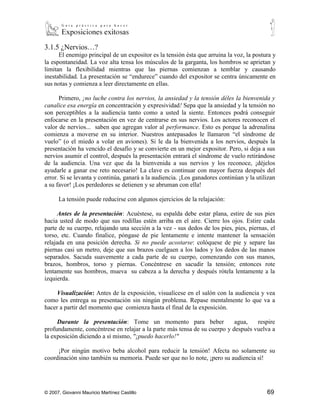 3.1.5 ¿Nervios…?
      El enemigo principal de un expositor es la tensión ésta que arruina la voz, la postura y
la espontaneidad. La voz alta tensa los músculos de la garganta, los hombros se aprietan y
limitan la flexibilidad mientras que las piernas comienzan a temblar y causando
inestabilidad. La presentación se “endurece” cuando del expositor se centra únicamente en
sus notas y comienza a leer directamente en ellas.

      Primero, ¡no luche contra los nervios, la ansiedad y la tensión déles la bienvenida y
canalice esa energía en concentración y expresividad! Sepa que la ansiedad y la tensión no
son perceptibles a la audiencia tanto como a usted la siente. Entonces podrá conseguir
enfocarse en la presentación en vez de centrarse en sus nervios. Los actores reconocen el
valor de nervios... saben que agregan valor al performance. Esto es porque la adrenalina
comienza a moverse en su interior. Nuestros antepasados le llamaron “el síndrome de
vuelo” (o el miedo a volar en aviones). Si le da la bienvenida a los nervios, después la
presentación ha vencido el desafío y se convierte en un mejor expositor. Pero, si deja a sus
nervios asumir el control, después la presentación entrará el síndrome de vuelo retirándose
de la audiencia. Una vez que da la bienvenida a sus nervios y los reconoce, ¡déjelos
ayudarle a ganar ese reto necesario! La clave es continuar con mayor fuerza después del
error. Si se levanta y continúa, ganará a la audiencia. ¡Los ganadores continúan y la utilizan
a su favor! ¡Los perdedores se detienen y se abruman con ella!

      La tensión puede reducirse con algunos ejercicios de la relajación:

       Antes de la presentación: Acuéstese, su espalda debe estar plana, estire de sus pies
hacia usted de modo que sus rodillas estén arriba en el aire. Cierre los ojos. Estire cada
parte de su cuerpo, relajando una sección a la vez - sus dedos de los pies, pies, piernas, el
torso, etc. Cuando finalice, póngase de pie lentamente e intente mantener la sensación
relajada en una posición derecha. Si no puede acostarse: colóquese de pie y separe las
piernas casi un metro, deje que sus brazos cuelguen a los lados y los dedos de las manos
separados. Sacuda suavemente a cada parte de su cuerpo, comenzando con sus manos,
brazos, hombros, torso y piernas. Concéntrese en sacudir la tensión; entonces rote
lentamente sus hombros, mueva su cabeza a la derecha y después rótela lentamente a la
izquierda.

      Visualización: Antes de la exposición, visualícese en el salón con la audiencia y vea
como les entrega su presentación sin ningún problema. Repase mentalmente lo que va a
hacer a partir del momento que comienza hasta el final de la exposición.

            Durante la presentación: Tome un momento para beber agua, respire
profundamente, concéntrese en relajar a la parte más tensa de su cuerpo y después vuelva a
la exposición diciendo a sí mismo, "¡puedo hacerlo!"

       ¡Por ningún motivo beba alcohol para reducir la tensión! Afecta no solamente su
coordinación sino también su memoria. Puede ser que no lo note, ¡pero su audiencia sí!




© 2007, Giovanni Mauricio Martínez Castillo                                               69
 