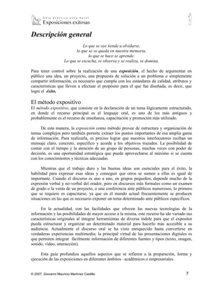 Descripción general
                                Lo que se oye tiende a olvidarse,
                             lo que se ve queda en nuestra memoria,
                                    lo que se hace se aprende.
                      Lo que se escucha, se observa y se realiza, se domina.

Para tener control sobre la realización de una exposición, el hecho de argumentar en
público una idea, un proyecto, una propuesta de solución a un problema o simplemente
compartir información, es necesario que cumpla con los estándares de calidad, atributos y
características que lleven a efectuar el propósito para el que fue diseñada, es decir, que
logre el éxito.

El método expositivo
El método expositivo, que consiste en la declaración de un tema lógicamente estructurado,
en donde el recurso principal es el lenguaje oral, es uno de los más antiguos y
probablemente es el recurso de enseñanza, capacitación y promoción más utilizado.

      De esta manera, la exposición como método provee de estructura y organización de
temas complejos pero también permite extraer los puntos importantes de esa amplia gama
de información. Para realizarla, es preciso lograr que nuestros interlocutores reciban un
mensaje claro, concreto, específico y acorde a los objetivos trazados. La posibilidad de
contar con el tiempo y la atención de un grupo de personas, muchas veces con poder de
decisión, es una oportunidad estratégica que puede aprovecharse al máximo si se cuenta
con los conocimientos y técnicas adecuadas.

      Mientras que el trabajo duro y las buenas ideas son esenciales para el éxito, la
habilidad para expresar esas ideas y conseguir que otros se sumen a ellas es igual de
importante. Cuando el discurso es uno a uno, en grupos pequeños, depende mucho de la
expresión verbal y no-verbal del orador, pero en discursos más formales como un examen
de grado o la venta de un proyecto, o una conferencia ante públicos numerosos, lo primero
que se requiere es capacitarse, ya que en el mundo actual frecuentemente se producen
situaciones en las que es necesario exponer un tema determinado ante públicos específicos.

      En la actualidad, con las facilidades que ofrecen las nuevas tecnologías de la
información y las posibilidades de mayor acceso a la misma, este recurso ha ido variado sus
características originales al integrar herramientas de diversa índole para que el expositor
pueda estructurar y organizar un determinado material para hacerlo más accesible a su
audiencia. Actualmente el discurso oral se ha visto enriquecido hasta convertirse en
verdaderas experiencias multimedia; la principal virtud de las presentaciones digitales es
que permiten integrar fácilmente información de diferentes fuentes y tipos (texto, imagen,
sonido, vídeo, interacción).

     Esta guía profundiza aquellos aspectos que se refieren a la preparación, forma y
ejecución de las exposiciones en diferentes ámbitos –académicos o empresariales.


© 2007, Giovanni Mauricio Martínez Castillo                                            7
 