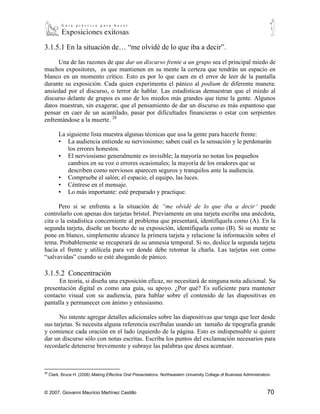 3.1.5.1 En la situación de… “me olvidé de lo que iba a decir”.

     Una de las razones de que dar un discurso frente a un grupo sea el principal miedo de
muchos expositores, es que mantienen en su mente la certeza que tendrán un espacio en
blanco en un momento crítico. Esto es por lo que caen en el error de leer de la pantalla
durante su exposición. Cada quien experimenta el pánico al podium de diferente manera:
ansiedad por el discurso, o terror de hablar. Las estadísticas demuestran que el miedo al
discurso delante de grupos es uno de los miedos más grandes que tiene la gente. Algunos
datos muestran, sin exagerar, que el pensamiento de dar un discurso es más espantoso que
pensar en caer de un acantilado, pasar por dificultades financieras o estar con serpientes
enfrentándose a la muerte. 28

          La siguiente lista muestra algunas técnicas que usa la gente para hacerle frente:
          ▪ La audiencia entiende su nerviosismo; saben cuál es la sensación y le perdonarán
              los errores honestos.
          ▪ El nerviosismo generalmente es invisible; la mayoría no notan los pequeños
              cambios en su voz o errores ocasionales; la mayoría de los oradores que se
              describen como nerviosos aparecen seguros y tranquilos ante la audiencia.
          ▪ Compruebe el salón; el espacio, el equipo, las luces.
          ▪ Céntrese en el mensaje.
          ▪ Lo más importante: esté preparado y practique.

      Pero si se enfrenta a la situación de “me olvidé de lo que iba a decir” puede
controlarlo con apenas dos tarjetas brístol. Previamente en una tarjeta escriba una anécdota,
cita o la estadística concerniente al problema que presentará, identifíquela como (A). En la
segunda tarjeta, diseñe un boceto de su exposición, identifíquela como (B). Si su mente se
pone en blanco, simplemente alcance la primera tarjeta y relacione la información sobre el
tema. Probablemente se recuperará de su amnesia temporal. Si no, deslice la segunda tarjeta
hacia el frente y utilícela para ver donde debe retomar la charla. Las tarjetas son como
“salvavidas” cuando se esté ahogando de pánico.

3.1.5.2 Concentración
      En teoría, si diseña una exposición eficaz, no necesitará de ninguna nota adicional. Su
presentación digital es como una guía, su apoyo. ¿Por qué? Es suficiente para mantener
contacto visual con su audiencia, para hablar sobre el contenido de las diapositivas en
pantalla y permanecer con ánimo y entusiasmo.

      No intente agregar detalles adicionales sobre las diapositivas que tenga que leer desde
sus tarjetas. Si necesita alguna referencia escríbalas usando un tamaño de tipografía grande
y comience cada oración en el lado izquierdo de la página. Esto es indispensable si quiere
dar un discurso sólo con notas escritas. Escriba los puntos del exclamación necesarios para
recordarle detenerse brevemente y subraye las palabras que desea acentuar.



28
     Clark, Bruce H. (2006) Making Effective Oral Presentations. Northeastern University Collage of Business Administration.



© 2007, Giovanni Mauricio Martínez Castillo                                                                              70
 