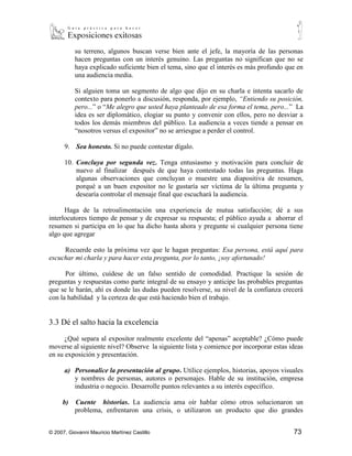 Mantenga la cordura si algún interlocutor discrepa con usted. ¡Sea un
            profesional! ¡No importa que intentarlo se difícil, no todo el mundo convendrá
            con usted! Aunque algunas personas buscan un placer perverso de atraer a otros a
            su terreno, algunos buscan verse bien ante el jefe, la mayoría de las personas
            hacen preguntas con un interés genuino. Las preguntas no significan que no se
            haya explicado suficiente bien el tema, sino que el interés es más profundo que en
            una audiencia media.

            Si alguien toma un segmento de algo que dijo en su charla e intenta sacarlo de
            contexto para ponerlo a discusión, responda, por ejemplo, “Entiendo su posición,
            pero...” o “Me alegro que usted haya planteado de esa forma el tema, pero...” La
            idea es ser diplomático, elogiar su punto y convenir con ellos, pero no desviar a
            todos los demás miembros del público. La audiencia a veces tiende a pensar en
            “nosotros versus el expositor” no se arriesgue a perder el control.

      9.      Sea honesto. Si no puede contestar dígalo.

      10.     Concluya por segunda vez. Tenga entusiasmo y motivación para concluir de
              nuevo al finalizar después de que haya contestado todas las preguntas. Haga
              algunas observaciones que concluyan o muestre una diapositiva de resumen,
              porqué a un buen expositor no le gustaría ser víctima de la última pregunta y
              desearía controlar el mensaje final que escuchará la audiencia.

      Haga de la retroalimentación una experiencia de mutua satisfacción; dé a sus
interlocutores tiempo de pensar y de expresar su respuesta; el público ayuda a ahorrar el
resumen si participa en lo que ha dicho hasta ahora y pregunte si cualquier persona tiene
algo que agregar

     Recuerde esto la próxima vez que le hagan preguntas: Esa persona, está aquí para
escuchar mi charla y para hacer esta pregunta, por lo tanto, ¡soy afortunado!

      Por último, cuídese de un falso sentido de comodidad. Practique la sesión de
preguntas y respuestas como parte integral de su ensayo y anticipe las probables preguntas
que se le harán, ahí es donde las dudas pueden resolverse, su nivel de la confianza crecerá
con la habilidad y la certeza de que está haciendo bien el trabajo.

3.3 Dé el salto hacia la excelencia

      ¿Qué separa al expositor realmente excelente del “apenas” aceptable? ¿Cómo puede
moverse al siguiente nivel? Observe la siguiente lista y comience por incorporar estas ideas
en su exposición y presentación.

      a) Personalice la presentación al grupo. Utilice ejemplos, historias, apoyos visuales
         y nombres de personas, autores o personajes. Hable de su institución, empresa
         industria o negocio. Desarrolle puntos relevantes a su interés específico.



© 2007, Giovanni Mauricio Martínez Castillo                                               73
 