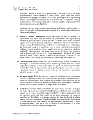 b)    Cuente historias. La audiencia ama oír hablar cómo otros solucionaron un
           problema, enfrentaron una crisis, o utilizaron un producto que dio grandes
           resultados. Busque a través de su presentación y encuentre dos o tres sitios
           (dependiendo de cuánto tiempo es la charla) donde pueda contar una historia
           memorable con ejemplos aplicables a la vida real que enriquezca su exposición y
           permita una comprensión del tema. No es necesario dar a su audiencia fechas y
           hechos exactos, pero asegúrese de que las historias y ejemplos tengan una estrecha
           relación con el tema y con el público.
                  Mantenga energía a cada momento, recuerde que las historias, gráficas,
           citas y el humor, no son nada sin la sustancia del contenido de la investigación y
           la relación coherente con el tema.

     c)    Utilice el “humor” sabiamente. Todos apreciamos un poco de humor. Las
           exposiciones que hacen uso del humor son generalmente más agradables y
           entretenidas para el público. Siendo realistas, no todos saben cómo utilizarlo,
           algunos son buenos para hacer comentarios agradables, otros son maravillosos
           para las bromas. Sin embargo, tenga cuidado, no cuente un chiste si no está seguro
           que funcionará. Usted no es un cómico, si no es bueno para las bromas, mejor no
           las haga; si cuenta un chiste, primero asegúrese de que sus palabras no ofenderán
           a nadie. Es más importante para un expositor que sea él mismo y no forzarse a
           utilizar alguna técnica que no vaya con su personalidad y habilidad. La idea de
           utilizar el humor es hacer sentir a la audiencia más cómoda y relajada. Forzarla
           sólo sería hacer sentir a la gente excluida y agregará tensión a la exposición.

      d) Use la emoción cuando hable. Para ser un expositor que motive, se espera que
         mantenga a la audiencia despierta y activa mientras que habla, para ello: acentúe
         las palabras, comparta su entusiasmo, atrévase a ir más allá de su forma de hablar
         normal. La audiencia reconocerá la fuerza que le imparte a su charla. Es más
         vigorizante cuando les desafía a tomar retos, en ese momento su exposición
         adquirirá un nuevo nivel.

      e) Sea usted mismo. Todos hemos visto expositores increíbles y nos comparamos
         con ellos. Podríamos pensar: ellos tienen un tema mucho más interesante que el
         mío y han practicado por años, además probablemente tienen un asesor que los
         entrena antes de su exposición. Piense que también sería ‘energía pura’ si es usted
         mismo; evalúe si puede desarrollar su propia forma de exponer.

      f) Contrate a un asesor-entrenador externo. Un asesor puede ayudarle a conseguir
         una mejor exposición y diseñar una mejor presentación. Si busca uno, encuentre a
         alguien que le ayude a consolidar su personalidad. Si no desea ser entrenado para
         ser expositor, no lo será. Esté seguro que un asesor-entrenador le ayudará a
         identificar sus debilidades y fortalezas, así como las áreas donde podría trabajar
         para mejorar sus exposiciones. Cuando utiliza herramientas visuales, quisiera que
         el asesor pudiera darle ideas en cómo sus apoyos visuales pueden realzar el estilo
         de su presentación. Pídale que le diga su filosofía de entrenamiento. Si se siente
         cómodo con esa filosofía, trabaje con esa persona.


© 2007, Giovanni Mauricio Martínez Castillo                                              74
 