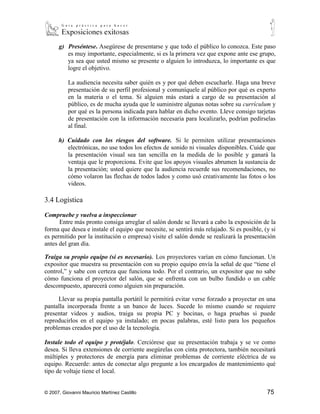 g) Preséntese. Asegúrese de presentarse y que todo el público lo conozca. Este paso
         es muy importante, especialmente, si es la primera vez que expone ante ese grupo,
         ya sea que usted mismo se presente o alguien lo introduzca, lo importante es que
         logre el objetivo.

           La audiencia necesita saber quién es y por qué deben escucharle. Haga una breve
           presentación de su perfil profesional y comuníquele al público por qué es experto
           en la materia o el tema. Si alguien más estará a cargo de su presentación al
           público, es de mucha ayuda que le suministre algunas notas sobre su currículum y
           por qué es la persona indicada para hablar en dicho evento. Lleve consigo tarjetas
           de presentación con la información necesaria para localizarlo, podrían pedírselas
           al final.

      h) Cuidado con los riesgos del software. Si le permiten utilizar presentaciones
         electrónicas, no use todos los efectos de sonido ni visuales disponibles. Cuide que
         la presentación visual sea tan sencilla en la medida de lo posible y ganará la
         ventaja que le proporciona. Evite que los apoyos visuales abrumen la sustancia de
         la presentación; usted quiere que la audiencia recuerde sus recomendaciones, no
         cómo volaron las flechas de todos lados y como usó creativamente las fotos o los
         videos.

3.4 Logística

Compruebe y vuelva a inspeccionar
      Entre más pronto consiga arreglar el salón donde se llevará a cabo la exposición de la
forma que desea e instale el equipo que necesite, se sentirá más relajado. Si es posible, (y si
es permitido por la institución o empresa) visite el salón donde se realizará la presentación
antes del gran día.

Traiga su propio equipo (si es necesario). Los proyectores varían en cómo funcionan. Un
expositor que muestra su presentación con su propio equipo envía la señal de que “tiene el
control,” y sabe con certeza que funciona todo. Por el contrario, un expositor que no sabe
cómo funciona el proyector del salón, que se enfrenta con un bulbo fundido o un cable
descompuesto, aparecerá como alguien sin preparación.

     Llevar su propia pantalla portátil le permitirá evitar verse forzado a proyectar en una
pantalla incorporada frente a un banco de luces. Sucede lo mismo cuando se requiere
presentar videos y audios, traiga su propia PC y bocinas, o haga pruebas si puede
reproducirlos en el equipo ya instalado; en pocas palabras, esté listo para los pequeños
problemas creados por el uso de la tecnología.

Instale todo el equipo y protéjalo. Cerciórese que su presentación trabaja y se ve como
desea. Si lleva extensiones de corriente asegúrelas con cinta protectora, también necesitará
múltiples y protectores de energía para eliminar problemas de corriente eléctrica de su
equipo. Recuerde: antes de conectar algo pregunte a los encargados de mantenimiento qué
tipo de voltaje tiene el local.


© 2007, Giovanni Mauricio Martínez Castillo                                                75
 