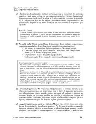 a) Iluminación. Localice cómo trabajan las luces, dónde se encuentran los enchufes
       eléctricos y cuál es su voltaje –no querrá quemar su equipo– (siempre hay personal
       de mantenimiento que le puede ayudar). Si el salón carece de cortinas o persianas la
       luz del sol puede no dejar ver los apoyos visuales cuando esté programado hacer su
       presentación; pregunte si se puede controlar las luces delante de la pantalla por
       separado.


         MINUTOS VALIOSOS
          Acabo de estar una exposición en la que el orador no había calculado la iluminación antes de
          levantarse a dar su discurso. El caso es que pasó varios minutos para cambiar las luces y por
          intervalos se perdió arreglando la pobre iluminación porque estaba más oscuro de lo
          necesario.


    b) No olvide nada. Al salir hacia el lugar de exposición donde realizará su exposición,
       repase una pequeña lista de verificación de materiales, asegúrese de tener:
           • Sus notas y su presentación digital respaldada en CD o disco portátil.
           • Cualquier equipo que pueda necesitar, incluyendo una computadora
              portátil y si es posible un proyector portátil.
           • Un plan alterno en caso de que los equipos fallen.
           • Suficientes copias de los materiales impresos que haya preparado.


         UNA SERIE DE EVENTOS DESAFORTUNADOS
          En cierta ocasión una prestigiosa institución educativa organizó un evento académico a fin de
          actualizar a directores de escuelas preparatorias en un nuevo método de enseñanza. La cita era
          todo un día de 9 a.m. a 8 p.m. Por la relevancia contrataron los servicios de un experto en el
          tema.
          Los asistentes se dieron cita en el lugar y la hora establecida, pero el expositor no llegó sino
          hasta una hora después. Todos intuyeron que daría inicio el taller, sin embargo, el orador
          desapareció durante media hora más. Cuando por fin se presentó, dijo: “experimente un
          calorcito… descubrí que no traía el archivo electrónico de mi presentación digital que les
          preparé”. Por respeto al expositor, todos sonrieron, tomaron su asiento y dio inicio con su
          charla. Después de un receso, la amable asistente conectó la cafetera y el ruido era tan intenso
          que no dejaba escuchar la charla, por lo que poco a poco la sala quedó vacía…


    c)    El contacto personal y las relaciones interpersonales. El contacto personal y las
         relaciones interpersonales son importantes para el éxito de cualquier exposición,
         pero absolutamente vitales cuando procura persuadir al auditorio a adoptar su
         posición, aceptar su proyecto, cambiar de opinión, o simplemente comprar el
         producto que está vendiendo; tendemos a aceptar la información de la gente que nos
         agrada y rechazamos la que nos presenta la gente que nos desagrada

    d) Llegue temprano para reunirse y saludar. Muchas exposiciones comienzan antes
       de que la presentación formalmente empiece. Por lo general, existe un pequeño
       lapso que transcurre mientras la gente llega a la sala y elige dónde sentarse, ¡sacarle
       provecho a ese tiempo! Si ésta es la primera vez que realizará una exposición ante


© 2007, Giovanni Mauricio Martínez Castillo                                                                  78
 