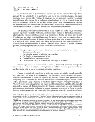 Si este pensamiento lo pone nervioso, recuerde que no está solo; muchos expositores
carecen de las habilidades y la confianza para hacer exposiciones eficaces, en algún
momento todos hemos sido víctimas de oradores que nos pusieron a dormir y, aunque
probablemente ellos sabían de su ineficacia se enfrentaron al reto, a pesar de tener las
mejores intenciones, puede ser que usted no lo haga mejor. Puede conocer el tema y anotar
las ideas, pero en el momento de exponerlo todavía no lo hace bien: ¿Será por la manera en
que entrega su discurso? ¿O quizá la audiencia no está interesada en el tema?

      Ésta es una descripción bastante exacta de lo que sucede, una y otra vez, a estudiantes
de nivel superior y posgrado, profesores, profesionistas y ejecutivos de muchas compañías.
¿Por qué estas personas talentosas dudan en el momento de diseñar una buena exposición?
Quizá porque no saben organizar lógicamente los puntos cómo crear un mensaje claro y
preciso, cómo incluir historias vívidas en su charla, cómo desarrollar el tema, cómo motivar
a la audiencia, cómo sacarle provecho a todas las herramientas y recursos audiovisuales,
cómo practicar su exposición de la manera correcta y cómo llamar a la acción. En pocas
palabras, dudan porque desconocen cómo hacer exposiciones exitosas.

       La clave para lograr el éxito en esas situaciones, supone los siguientes aspectos:
          ▪ Conocimiento del tema
          ▪ La selección y estructuración de los contenidos
          ▪ Facilidad a la hora de comunicarlos
          ▪ Comodidad ante los interlocutores
          ▪ La utilización eficaz de herramientas tecnológicas de apoyo

      Sin embargo, cuando la comunicación es escasa y el contenido deficiente no se puede
solucionar ni con la más moderna tecnología ni con un libro, un curso y, ciertamente, no
por la presente guía; lo que se necesita es aprender a investigar.

      Cuando el método de exposición se aplica de manera apropiada, con el contenido
adecuado a los espacios de tiempo disponible e integrado otras estrategias didácticas, puede
contribuir enormemente a lograr su objetivo. No obstante, cuando estas premisas no se
cumplen y sólo se emplean los recursos tecnológicos sin sentido algunos autores, como
Tufte,1 denominan a este fenómeno el “síndrome de PowerPoint”, “PowerPointlessness” o
“PowerPointitis”; es decir, el abuso del medio digital para intentar suplir la deficiencia de
contenidos, aunado al desconocimiento del lenguaje audiovisual en una herramienta
eminentemente multimedia; en la que se intenta saturar de texto como si fuese un medio
impreso al desconocer todos sus potenciales. No estamos en contra del empleo del software
1
  Edward R. Tufte. Profesor emerito de ciencia política, ciencias computacionales y estadística, y diseño grafico de la
Universidad de Yale. En “The Cognitive Style of PowerPoint” escribió: “las diapositivas con movimiento a menudo reducen la
calidad analítica de las presentaciones. En particular, las populares plantillas de PowerPoint* (prediseñadas y listas para
usarse)”.
* PowerPoint® es una marca registrada de Microsoft Corporation® de esta particular aplicación del software; pero también
se domina así a las presentaciones digitales alrededor del mundo, por lo que la palabra “PowerPoint” ha venido a ser
esencialmente sinónimo de charlas a toda clase de público apoyadas con laminas o diapositivas digitales.
Microsoft tiene una demanda de 400 millones de usuarios por todo el planeta de Suite Office®, el paquete que contiene
PowerPoint®. Aunque no existe ninguna estimación de la firma con números reales de los usuarios de este software ni para
programas de usos similares tales como Keynote® de Apple, Lotus Freelance Graphics® de IBM o programas libres como
OpenOffice Impress, tales datos es probablemente que sumen centenares de millones (Card 2005, estimación basada
sobre respuesta del E-mail del departamento de la comercialización de Microsoft Corporation).



© 2007, Giovanni Mauricio Martínez Castillo                                                                           8
 