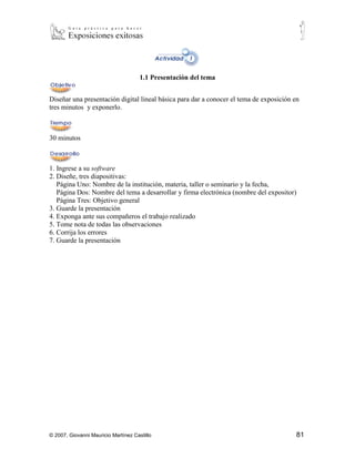 1.1 Presentación del tema


Diseñar una presentación digital lineal básica para dar a conocer el tema de exposición en
tres minutos y exponerlo.



30 minutos



1. Ingrese a su software
2. Diseñe, tres diapositivas:
   Página Uno: Nombre de la institución, materia, taller o seminario y la fecha,
   Página Dos: Nombre del tema a desarrollar y firma electrónica (nombre del expositor)
   Página Tres: Objetivo general
3. Guarde la presentación
4. Exponga ante sus compañeros el trabajo realizado
5. Tome nota de todas las observaciones
6. Corrija los errores
7. Guarde la presentación




© 2007, Giovanni Mauricio Martínez Castillo                                              81
 
