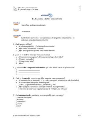 1.1.2 Aprenda a definir a su audiencia


             Identificar quién es su audiencia


             30 minutos


            Conteste las respuestas a las siguientes siete preguntas para analizar a su
            audiencia antes de una presentación:

1. ¿Quién es mi público?
    a. ¿Cuál es su posición? ¿Qué antecedentes existen?
    b. ¿Qué tanto saben sobre el asunto?
    c. ¿Qué predisposición pueden tener sobre el tema?

2. ¿Cuál es su motivo principal para escucharme?
    a. ¿Para mejorar su negocio? ¿Para aumentar la productividad?
    b. ¿Para ser motivados?
    c. ¿Para aprender algo?
    d. ¿Otro?

3. ¿Cuáles son los tres puntos dominantes que ellos deben ver en mi presentación?
    a. _______________________
    b. _______________________
    c. _______________________

4. ¿Cuál es el material correcto que debo presentar para esos puntos?
    a. ¿Cuánto detalle es necesario? (v.g., más conceptual, más técnico, más detallado.)
    b. ¿Cuál es el tono apropiado para ese grupo?
       ¿Serio? ¿Ligeramente chistoso? ¿Informal? ¿Otro?
    c. ¿Qué ejemplos, historias o analogías serán las más apropiadas?
       Seleccione escenarios y experiencias de su contexto, no del suyo
       _____________________________________________________

5. ¿Qué apoyos visuales trabajarán lo mejor posible para ese grupo?
    ¿Presentación digital?
    ¿Acetatos?
    ¿Multimedia?
    ¿Video?
    ¿Otro?




© 2007, Giovanni Mauricio Martínez Castillo                                               82
 