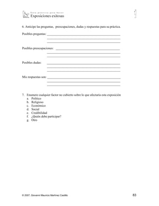 6. Anticipe las preguntas, preocupaciones, dudas y respuestas para su práctica.

Posibles preguntas: _______________________________________________
                    _______________________________________________
                    _______________________________________________

Posibles preocupaciones: _________________________________________
                   _______________________________________________
                   _______________________________________________

Posibles dudas:        _______________________________________________
                       _______________________________________________
                       _______________________________________________

Mis respuestas son: _______________________________________________
                    _______________________________________________
                    _______________________________________________


7. Enumere cualquier factor no cubierto sobre lo que afectaría esta exposición
   a. Político
   b. Religioso
   c. Económico
   d. Social
   e. Credibilidad
   f. ¿Quién debe participar?
   g. Otro




© 2007, Giovanni Mauricio Martínez Castillo                                       83
 