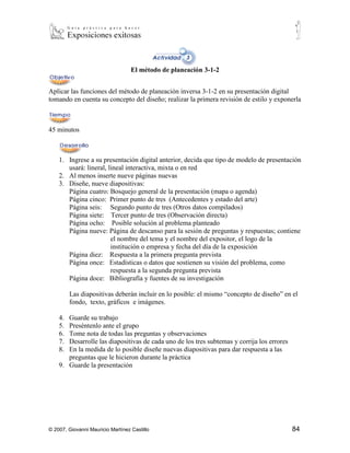 El método de planeación 3-1-2


Aplicar las funciones del método de planeación inversa 3-1-2 en su presentación digital
tomando en cuenta su concepto del diseño; realizar la primera revisión de estilo y exponerla



45 minutos



    1. Ingrese a su presentación digital anterior, decida que tipo de modelo de presentación
       usará: lineral, lineal interactiva, mixta o en red
    2. Al menos inserte nueve páginas nuevas
    3. Diseñe, nueve diapositivas:
       Página cuatro: Bosquejo general de la presentación (mapa o agenda)
       Página cinco: Primer punto de tres (Antecedentes y estado del arte)
       Página seis: Segundo punto de tres (Otros datos compilados)
       Página siete: Tercer punto de tres (Observación directa)
       Página ocho: Posible solución al problema planteado
       Página nueve: Página de descanso para la sesión de preguntas y respuestas; contiene
                        el nombre del tema y el nombre del expositor, el logo de la
                        institución o empresa y fecha del día de la exposición
       Página diez: Respuesta a la primera pregunta prevista
       Página once: Estadísticas o datos que sostienen su visión del problema, como
                        respuesta a la segunda pregunta prevista
       Página doce: Bibliografía y fuentes de su investigación

         Las diapositivas deberán incluir en lo posible: el mismo “concepto de diseño” en el
         fondo, texto, gráficos e imágenes.

    4. Guarde su trabajo
    5. Preséntenlo ante el grupo
    6. Tome nota de todas las preguntas y observaciones
    7. Desarrolle las diapositivas de cada uno de los tres subtemas y corrija los errores
    8. En la medida de lo posible diseñe nuevas diapositivas para dar respuesta a las
       preguntas que le hicieron durante la práctica
    9. Guarde la presentación




© 2007, Giovanni Mauricio Martínez Castillo                                                 84
 