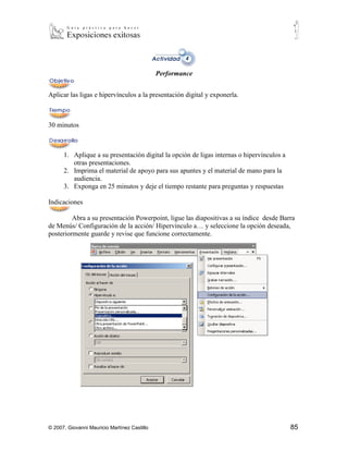 Performance


Aplicar las ligas e hipervínculos a la presentación digital y exponerla.



30 minutos



      1. Aplique a su presentación digital la opción de ligas internas o hipervínculos a
         otras presentaciones.
      2. Imprima el material de apoyo para sus apuntes y el material de mano para la
         audiencia.
      3. Exponga en 25 minutos y deje el tiempo restante para preguntas y respuestas

Indicaciones

         Abra a su presentación Powerpoint, ligue las diapositivas a su índice desde Barra
de Menús/ Configuración de la acción/ Hipervínculo a… y seleccione la opción deseada,
posteriormente guarde y revise que funcione correctamente.




© 2007, Giovanni Mauricio Martínez Castillo                                                85
 