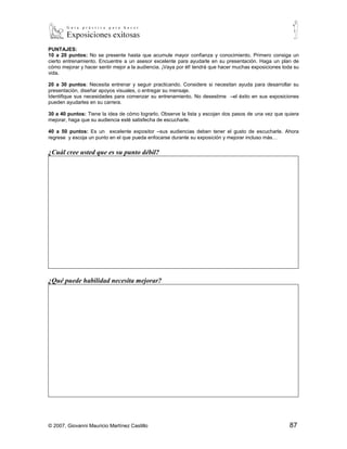 PUNTAJES:
10 a 20 puntos: No se presente hasta que acumule mayor confianza y conocimiento. Primero consiga un
cierto entrenamiento. Encuentre a un asesor excelente para ayudarle en su presentación. Haga un plan de
cómo mejorar y hacer sentir mejor a la audiencia. ¡Vaya por él! tendrá que hacer muchas exposiciones toda
su vida.

20 a 30 puntos: Necesita entrenar y seguir practicando. Considere si necesitan ayuda para desarrollar su
presentación, diseñar apoyos visuales, o entregar su mensaje.
Identifique sus necesidades para comenzar su entrenamiento. No desestime –el éxito en sus exposiciones
pueden ayudarles en su carrera.

30 a 40 puntos: Tiene la idea de cómo lograrlo. Observe la lista y escojan dos pasos de una vez que quiera
mejorar, haga que su audiencia esté satisfecha de escucharle.

40 a 50 puntos: Es un excelente expositor –sus audiencias deben tener el gusto de escucharle. Ahora
regrese y escoja un punto en el que pueda enfocarse durante su exposición y mejorar incluso más…

¿Cuál cree usted que es su punto débil?




¿Qué puede habilidad necesita mejorar?




© 2007, Giovanni Mauricio Martínez Castillo                                                           87
 
