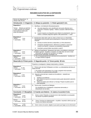 RESUMEN EJECUTIVO DE LA EXPOSICIÓN
                                                Título de la presentación

 Número de diapositivas: 12
                                                                                                                Fecha: D/M/A
 Tiempo Total: 30 min.

 Introducción (1. Enganche - 2. Ubique su posición - 3. Visión general) 5 min.
 Diapositiva 1
                                  1)    Identifique a la Institución (Empresa/proyecto)
 Tiempo: (Desde que esté listo           a)       Use esta diapositiva como identificación del evento (Nombre de la
 y vayan entrando los invitados                   institución o empresa, logotipo, materia o proyecto, taller/seminario y
 de la audiencia hasta justo                      fecha).
 antes de empezar)
                                         b)       Cuando requiera una diapositiva para detener la presentación, hacer un
                                                  receso o contestar preguntas regrese a ella presionando 1 + enter.
 Diapositiva 2
                                  2) Introdúzcase (deje saber quién es usted y el tema que va a desarrollar)
 Tiempo:         1 min.
                                      Manténgase de pie durante toda la presentación a menos que lo inviten a
 T. acumulado    1 min.
                                      sentarse.
                                         a)       Escriba el nombre del tema a desarrollar y su firma electrónica.
                                         b)       Interéselos estratégicamente definiendo el problema a solucionar
                                                  (cuente una historia, o presente una estadística impactante)
                                         c)       Autoridad (¿porqué deben escucharle a usted?)
 Diapositiva 3                    3)    Delinee la Presentación Declaración del motivo y el problema a solucionar
 Tiempo:         2 min.                a) Objetivo general - Ayúdeles a visualizar una meta clara, tal como si esta
 T. acumulado    3 min.                   información les ayudará con una tarea o un trabajo.
                                       b) Instrucciones especiales, facilidades, etc.
 Diapositiva 4                         c) De un bosquejo general de la estructura de la presentación. Ayúdese con
 Tiempo:         2 min.                   un mapa mental y/o agenda
 T. acumulado    5 min.

 Desarrollo (4. Primer punto - 5. Segundo punto - 6. Tercer punto) 20 min.

                                  Presente su investigación, trabajos relacionados y métodos
 Diapositiva 5
                                  4) Primer punto (de tres): Enfóquese a un tema, v.g. antecedentes del tema y/o
 Tiempo:       6 min.
                                  estado del arte
 T. acumulado 11 min.
                                         i) No intente cubrir demasiado. En su lugar, programe más reuniones.
                                         ii) ¡Permita a la audiencia estar enfocada!
 Diapositiva 6
                                  5)     Segundo punto (de tres): conecte con la audiencia - presente sus
 Tiempo:       7 min.
                                          evidencias.
 T. acumulado 18 min.
                                       i)        Implique a la audiencia.
                                       ii)      ¡Sea creativo! ya que es el momento donde puede descender la atención
                                                del público.
                                       iii)      Utilice los medios para reforzar su mensaje. Prepare al público para lo
                                                más importante.
 Diapositiva 7
                                  6)    Tercer punto: Comente sus hallazgos.
 Tiempo:       7 min.
 T. acumulado 25 min.                         Los resultados de su investigación, situaciones dominantes, e
                                              interpretación de los datos

 Conclusión (7. Recapitule – 8. Cuente una historia – 9. Llame a la acción) 5 min.
 Diapositiva 8
                                  7)         Inicie su cierre: Presente un resumen de lo más importante y su propuesta
 Tiempo:          2 min.
                                              de solución al problema planteado.
 T. acumulado    27 min.

 Tiempo:          2 min.
                                  8)          Cierre: Concluya con determinación – el público recuerda lo último que oye.
 T. acumulado    29 min.
                                              Cuente una historia memorable.
 Tiempo:          1 min.
                                  9)     Cierre: Llame a la acción, dígales lo que quiere que hagan con la información
 T. acumulado    30 min.




© 2007, Giovanni Mauricio Martínez Castillo                                                                                    88
 