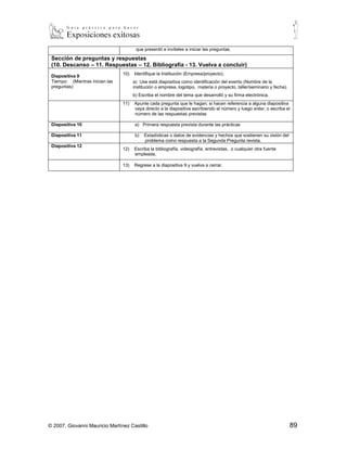 que presentó e invíteles a iniciar las preguntas.

 Sección de preguntas y respuestas
 (10. Descanso – 11. Respuestas – 12. Bibliografía - 13. Vuelva a concluir)
                                 10)   Identifique la Institución (Empresa/proyecto).
 Diapositiva 9
 Tiempo: (Mientras inician las         a) Use está diapositiva como identificación del evento (Nombre de la
 preguntas)                            institución o empresa, logotipo, materia o proyecto, taller/seminario y fecha).
                                       b) Escriba el nombre del tema que desarrolló y su firma electrónica.
                                 11)   Apunte cada pregunta que le hagan; si hacen referencia a alguna diapositiva
                                       vaya directo a la diapositiva escribiendo el número y luego enter, o escriba el
                                       número de las respuestas previstas

 Diapositiva 10                         a)   Primera respuesta prevista durante las prácticas

 Diapositiva 11                         b)   Estadísticas o datos de evidencias y hechos que sostienen su visión del
                                             problema como respuesta a la Segunda Pregunta revista.
 Diapositiva 12
                                 12)   Escriba la bibliografía, videografía, entrevistas, o cualquier otra fuente
                                       empleada.

                                 13)   Regrese a la diapositiva 9 y vuelva a cerrar.




© 2007, Giovanni Mauricio Martínez Castillo                                                                              89
 
