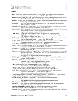 Fuentes:
 Adler, Ronald B. y Jeanne Marquardt Elmhors (2005) Comunicación organizacional: Principios y
                    prácticas para negocios y profesiones. Mc Graw Hill. México.
 Antonacci, Dave (2006) EDUCAUSE Educational Technology Liaison, The University of Kansas Medical
                    Center. Kansas City, KS. & University of Missouri Kansas-City.
 Antonoff, Michael (1990) “Presentations that Persuade” (Presentaciones que persuaden) Revista Personal
                    Computing, Julio 27 1990, 60-68.
 Aristóteles         (335-322) Retórica (El arte de convencer) (1953) Trad. Antonio Tovar, Instituto de
                    Estudios Políticos. Madrid.
 Benjamin, James and Raymie E. McKerrow, (1994) Negocios y comunicación profesional (Business and
                    Professional Communication) Harper Collins, New York.
 Clark, Bruce H. (2006) Realizando presentaciones orales efectivas (Making Effective Oral Presentations).
                    Northeastern University Collage of Business Administration.
                    http://web.cba.neu.edu/~ewertheim/skills/oral.
 Clark, Donald (1998-2006) Habilidades para realizar una presentación (Presentation Skills)
                    Big Dog's Leadership Page. http://www.nwlink.com/~donclark/leader/leadpres.html
                    (1971), Einstein: The Life and Times, N.Y.
 Cárdenas, José (2003 Reportaje: El lenguaje aplicado a la propaganda y la publicidad, la ciencia sin
                    conciencia. Programa Debate, TV Azteca 10 de junio de 2003.
 Card, P. (2005). Citado en Replanteando a PowerPoint: Un enfoque sistemático para una verdadera
                    presentación interactiva, por Robert Lane, Phil Callahan y Robert Wright
 Cazau, Pablo (2001) Estilos de aprendizaje: generalidades. Argentina.
 Coll, C.; Pozo, J.; S., Bernabé; Valls, E. (1992). Los contenidos en la Reforma, enseñanza y aprendizaje de
                    conceptos, procedimientos y actitudes. Madrid, Santillana.
 Davenport , T., Prusak L. (1998). Trabajando el conocimiento (Working Knowledge) Harvard Business
                    School Press: Boston, MA.
 Department of Chemical and Process Engineering (1999) Habilidades de la comunicación – para
                    realizar presentaciones orales (Communication Skills - making oral
                    presentations)University of Newcastle upon Tyne .Newcastle
                    http://lorien.ncl.ac.uk/ming/Dept/Tips/present/comms.htm
 Engleberg, Isa N. (1994) Principios de la presentación en público (The Principles of Public Presentation)
                    Harper Collins, New York.
 EDUTEKA, (2002) Consejos de los expertos para realizar presentaciones efectivas. Fundación Gabriel
                    Piedrahita Uribe Fecha de publicación Junio 29 de 2002.
                    http://www.eduteka.org/GuiaPresentaciones.php3
 Freyd, Jennifer J. (2003)¿Qué es compartibilidad? (What is Shareability?)
                    http://dynamic.uoregon.edu/~jjf/defineshareability.html
 Forsyth, Patric (2001) 30 minutos… antes de una presentación. Granica. España.
 Garner, Howard (1987) Teoría de las Inteligencias Múltiples. Fondo de Cultura. México.
 Garza Garza, Rodolfo (2000) Forma y Fondo: Elementos para la elaboración de presentaciones
                    electrónicas. Revista Razón y Palabra Número 20. México.
                    http://www.razonypalabra.org.mx/anteriores/n20/20_rgarza.html
 González Carina S. (2002) Creación de Presentaciones Multimedia. Universidad de La Laguna, España.
 Hall, Edward T. (1986) La dimensión oculta. Siglo XXI Editores, México.
 Hewlett-Packard Development Company, L.P. (2007) Cómo crear una presentación de
                    PowerPoint impactante.
                    http://www.hp.com/sbso/espanol/businesscenter/powerpoint/index.html
 Hill, Napoleón (1987) Piense y hágase rico. Grijalbo. México.
 Imerco Mk.         (s/f) Manual de comunicación y presentaciones eficaces; para la Confederació de
                    Cooperatives de la Comunitat Valenciana.
 Instituto Nacional del Derecho de Autor, SEP. Representación en Sonora (entrevista)
 International Herald Tribune (1997) Periódico en línea. 20 de Mayo de 1997.
 Jaramillo Orozco, Freddy. (2006) Tips para presentaciones efectivas. Universidad de la Salle. Sistemas de
                    información y documentación.


© 2007, Giovanni Mauricio Martínez Castillo                                                             90
 