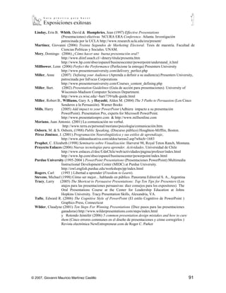 Linday, Erin B. Whith, David & Humphries, Jean (1997) Effective Presentations
                    (Presentaciones) efectivas NCURA ERA Conference. Atlanta. Investigación
                    patrocinada por la UCLA http://www.research.ucla.edu/era/present/
  Martínez, Giovanni (2006) Treinta Segundos de Marketing Electoral. Tesis de maestría. Facultad de
                    Ciencias Políticas y Sociales. UNAM.
  Mery, Domingo (2006) ¿Cómo hacer una buena presentación oral?
                    http://www.diinf.usach.cl/~dmery/titula/presenta.htm
                    http://www.hp.com/sbso/espanol/businesscenter/powerpoint/understand_it.hml
  Millbower, Lenn (2006) Perfect the Performance (Perfecione la entrega) Presenters University
                    http://www.presentersuniversity.com/delivery_perfect.php
  Miller, Anne      (2007) Defining your Audience (Aprenda a definir a su audiencia) Presenters University,
                    patrocinada por InFocus Corporations
                    http://www.presentersuniversity.com/Courses_content_defining.php
  Miller, Bart.      (2002) Presentation Guidelines (Guía de acción para presentaciones). University of
                    Wisconsin-Madison Computer Sciences Department.
                    http://www.cs.wisc.edu/~bart/739/talk-guide.html
  Miller, Robert B., Williams, Gary A. y Hayashi, Alden M. (2004) The 5 Paths to Persuasion (Los Cinco
                    Senderos a la Persuasión). Warner Books
  Mills, Harry      (2005) Add impact to your PowerPoint (Adhiera impacto a su presentación
                    PowerPoint). Presentation Pro, experts for Microsoft PowerPoint.
                    http://www.presentationpro.com & http://www.millsonline.com
  Moriano, Juan Antonio. (2001) La comunicación no verbal.
                     http://www.terra.es/personal/moriano/psicologia/comunicación.htm.
  Osborn, M. & S. Osborn, (1988) Public Speaking, (Discurso público) Houghton-Mifflin, Boston.
  Pérez Jiménez, J. (2001) Programación Neurolingüístíca y sus estilos de aprendizaje,
                    http://www.aldeaeducativa.com/aldea/tareas2.asp?which=1683
  Prophet, C. Elizabeth (1998) Seminario sobre Visualización: Harverst 98, Royal Teton Ranch, Montana.
  Proyecto Enlaces (2006) Nuevas tecnologías para aprender. Actividades. Universidad de Chile
                    http://www.enlaces.cl/doc/UdeChile/web/actividades/pagina/profesor/index.html
                    http://www.hp.com/sbso/espanol/businesscenter/powerpoint/index.html
  Purdue University (1995-2004 ) PowerPoint Presentations (Presentaciones PowerPoint) Multimedia
                    Instructional Development Center (MIDC) at Purdue University.
                    http://owl.english.purdue.edu/workshops/pp/index.html
  Rogers, Carl      (1993 ) Libertad a aprender (Freedom to Learn).
  Stevens, Michael (1998) Cómo ser mejor... hablando en público. Panorama Editorial S. A., Argentina
  Tracy, Larry    (2005) The Shortcut to Persuasive Presentations: Top Ten Tips for Presenters (Los
                    atajos para las presentaciones persuasivas: diez consejos para los expositores) The
                    Oral Presentations Course at the Center for Leadership Education at Johns
                    Hopkins University. Tracy Presentation Skills, Alexandria, VA.
  Tufte, Edward R. (2006) The Cognitive Style of PowerPoint (El estilo Cognitivo de PowerPoint )
                    Graphics Press, Connecticut
  Wilder, Claudyne (2001) Ten Steps For Winning Presentations (Diez pasos para las presentaciones
                    ganadoras) http://www.wilderpresentations.com/steps/index.html
                    y Rotondo Jennifer (2006) 5 common presentation design mistakes and how to cure
                    them (Cinco errores communes en el diseño de presentaciones y cómo corregirlos )
                    Revista electrónica NewEntrepreneur.com de Roger C. Parker




© 2007, Giovanni Mauricio Martínez Castillo                                                            91
 