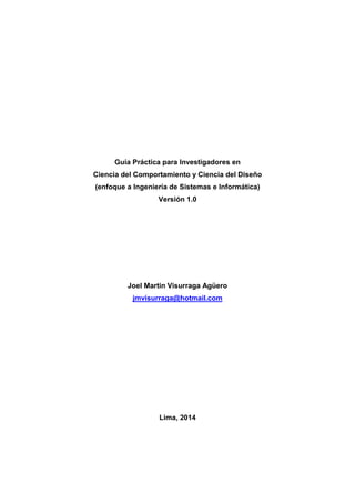 Guía Práctica para Investigadores en
Ciencia del Comportamiento y Ciencia del Diseño
(enfoque a Ingeniería de Sistemas e Informática)
Versión 1.0
Joel Martin Visurraga Agüero
jmvisurraga@hotmail.com
Lima, 2014
 