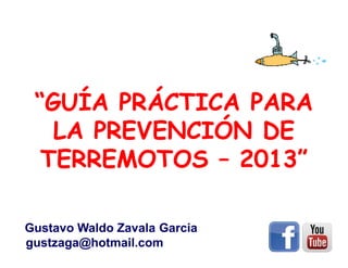 “GUÍA PRÁCTICA PARA
LA PREVENCIÓN DE
TERREMOTOS – 2013”
Gustavo Waldo Zavala Garcia
gustzaga@hotmail.com

 